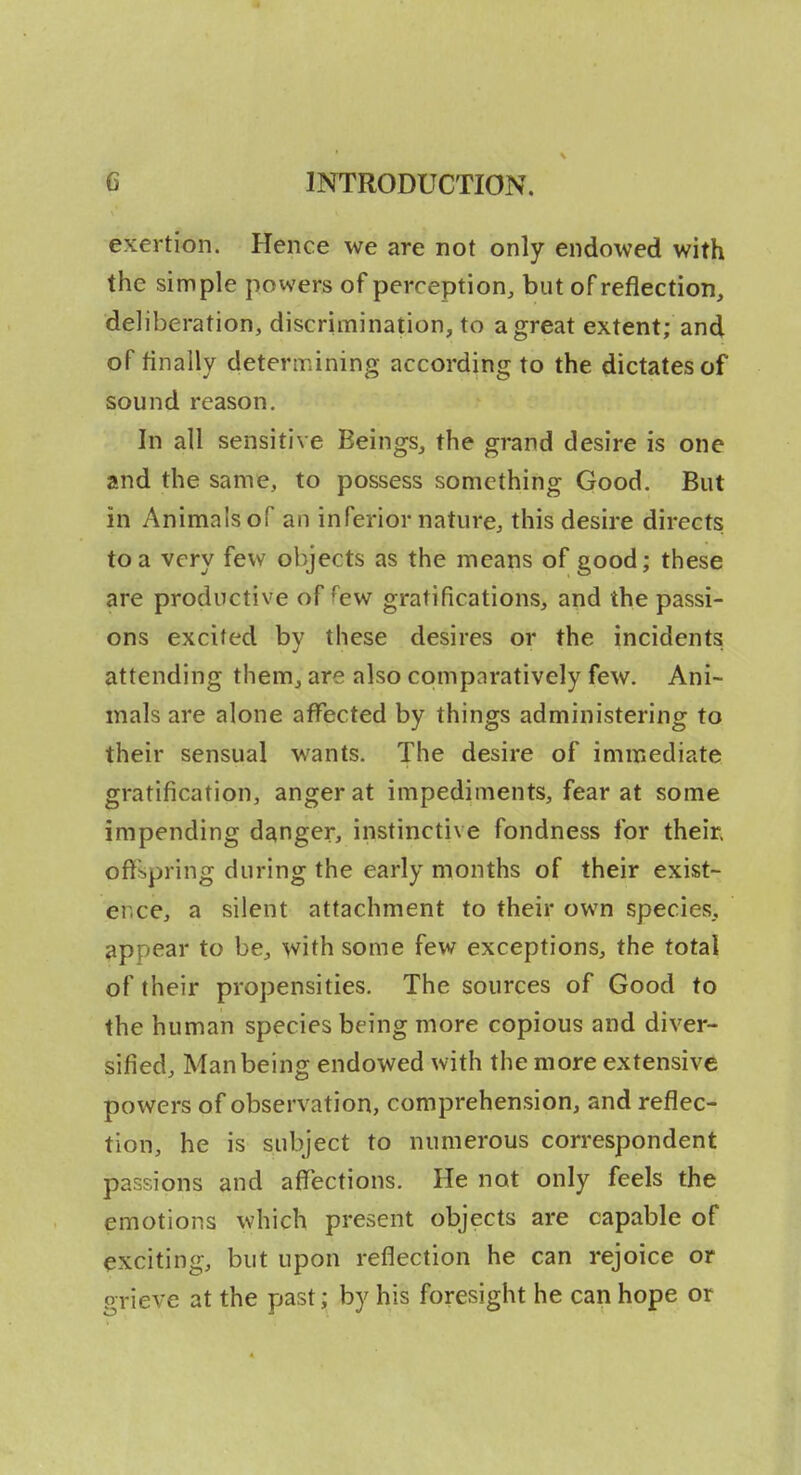 exertion. Hence we are not only endowed with the simple powers of perception, but of reflection, deliberation, discrimination, to a great extent; and of finally determining according to the dictates of sound reason. In all sensitive Beings, the grand desire is one and the same, to possess something Good. But in Animals of an inferior nature, this desire directs to a very few objects as the means of good; these are productive of few gratifications, and the passi- ons excited by these desires or the incidents attending them, are also cpmpnratively few. Ani- mals are alone affected by things administering to their sensual wants. The desire of immediate gratification, anger at impediments, fear at some impending danger, instinctive fondness for them offspring during the early months of their exist- ence, a silent attachment to their own species, appear to be, with some few exceptions, the total of their propensities. The sources of Good to the human species being more copious and diver- sified, Man being endowed with the more extensive powers of observation, comprehension, and reflec- tion, he is subject to numerous correspondent passions and affections. He not only feels the emotions which present objects are capable of exciting, but upon reflection he can rejoice or grieve at the past; by his foresight he can hope or