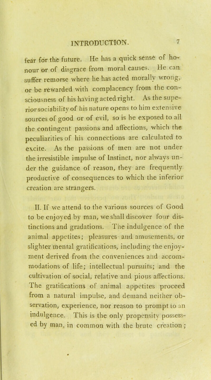 fear for the future. He has a quick sense of ho- nour or of disgrace from moral causes. He can suffer remorse where he has acted morally wrong, or be rewarded with complacency from the con- sciousness of his having acted right. As the supe- rior sociability of his nature opens to him extensive sources of good or of evil^ so is he exposed to all the contingent passions and affections, which the peculiarities of his connections are calculated to excite. As the passions of men are not under the irresistible impulse of Instinct, nor always un- der the guidance of reason, they are frequently productive of consequences to which the inferior creation are strangers. II. If we attend to the various sources of Good to be enjoyed by man, we shall discover four dis- tinctions and gradations. The indulgence of the animal appetites; pleasures and amusements, or slighter mental gratifications, including the enjoy- ment derived froni the conveniences and accom- modations of life; intellectual pursuits; and the cultivation of social, relative and pious affections. The gratifications of animal appetites proceed from a natural impulse, and demand neither ob- servation, experience, nor reason to prompt to an indulgence. This is the only propensity possess- ed by man, in common with the brute creation;