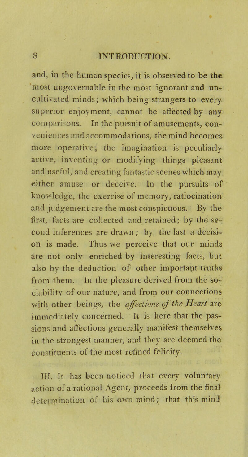 ?ind, in the human species^ it is observed to be the 'most ungovernable in the most ignorant and un- cultivated minds; which being strangers to every superior enjoyment, cannot be affected by any comparisons. In the pursuit of amusements, con^- veniences and accommodations, the mind becomes more operative; the imagination is peculiarly active, inventing or modifying things pleasant and useful, and creating fantastic scenes which may either amuse or deceive. In the pursuits of knowledge, the exercise of memory, ratiocination and judgement are the most conspicuous. By the first, facts are collected and retained; by the se- cond inferences are drawn ; by the last a decisi- on is made. Thus we perceive that our minds are not only enriched by interesting facts, but also by the deduction of other important truths from them. In the pleasure derived from the so- ciability of our nature, and from our connections with other beings, the affeciions of the Heart are immediately concerned. It is here that the pas- sions and affections generally manifest themselves in the strongest manner, and they are deemed the constituents of the most refined felicity. HI. It has been noticed that every voluntary action of a rational Agent, proceeds from the final <;le.termination of his own mind; that this mini