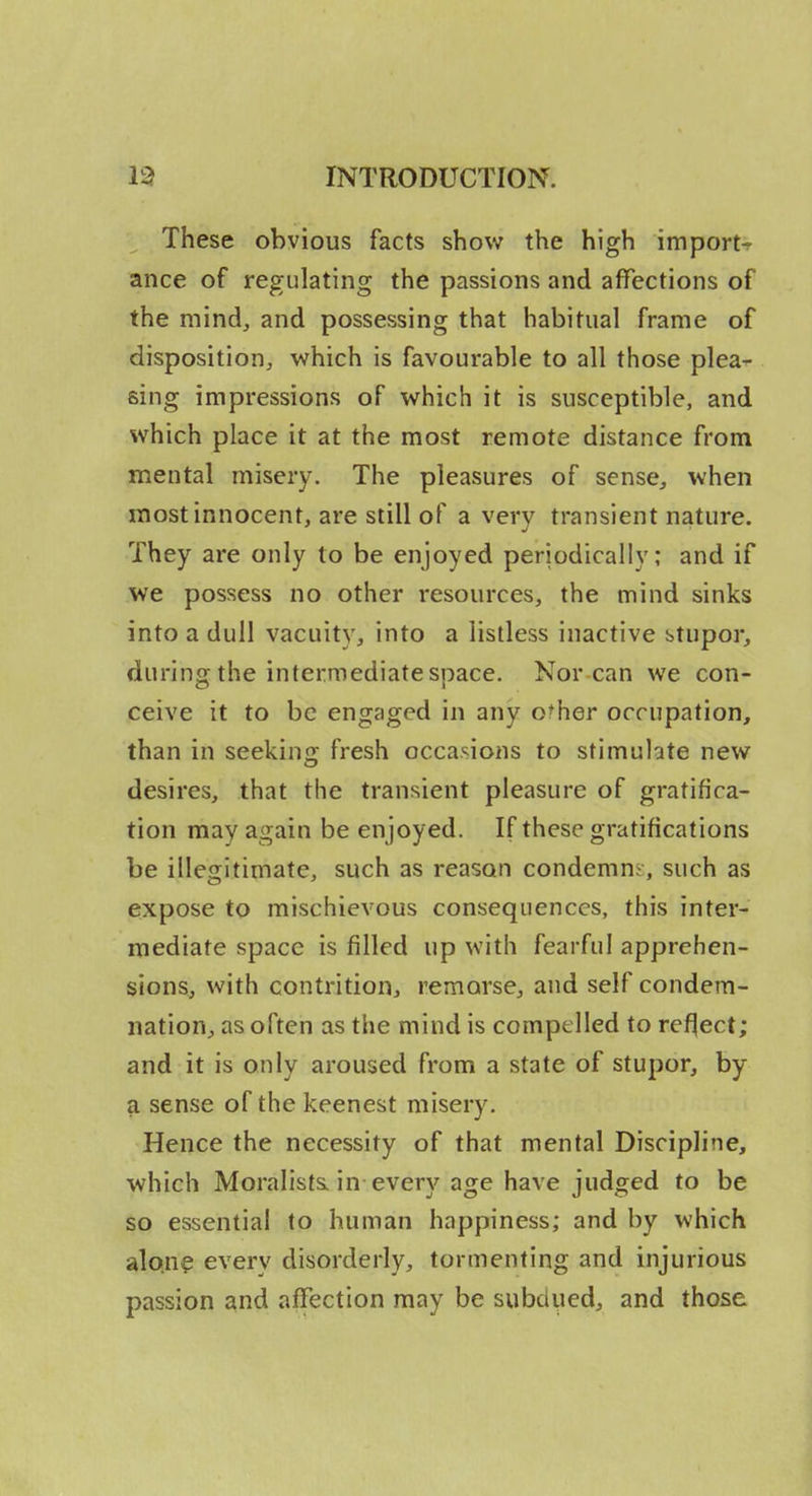 These obvious facts show the high imports ance of regulating the passions and affections of the mind, and possessing that habitual frame of disposition, which is favourable to all those plea^ sing impressions of which it is susceptible, and which place it at the most remote distance from mental misery. The pleasures of sense, when most innocent, are still of a very transient nature. They are only to be enjoyed periodically; and if we possess no other resources, the mind sinks into a dull vacuity, into a listless inactive btupor, during the intermediate space. Nor can we con- ceive it to be engaged in any other occupation, than in seeking fresh occasions to stimulate new desires, that the transient pleasure of gratifica- tion may again be enjoyed. If these gratifications be illegitimate, such as reason condemns, such as expose to mischievous consequences, this inter- mediate space is filled up with fearful apprehen- sions, with contrition, remorse, and self condem- nation, as often as the mind is compelled to reflect; and it is only aroused from a state of stupor, by a sense of the keenest misery. Hence the necessity of that mental Discipline, which Moralista in every age have judged to be so essential to human happiness; and by which alon^ every disorderly, tormenting and injurious passion and affection may be subdyed, and those