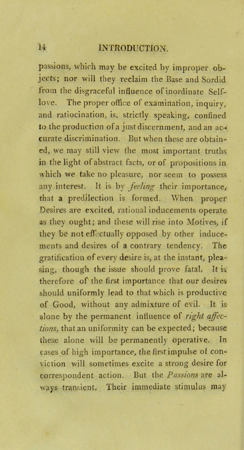passions, which may be excited by improper ob- jects; nor will they reclaim the Base and Sordid from the disgraceful influence of inordinate Self- love. The proper office of examination, inquiry, and ratiocination, is, strictly speaking, confined to the production of a just discernment, and an ac-» curate discrimination. But when these are obtain- ed, we may still view the most important truths in the light of abstract facts, or of propositions in which we take no pleasure, nor seem to possess any interest. It is by fee/in^ their importance, that a predilection is formed. When proper Desires are excited, rational inducements operate as they ought; and these will rise into Motives^ if they he not effectually opposed by other induce- ments and desires of jt contrary tendency. The gratification of every desire is, at the instant, plea- sjng, though the issue should prove fatah It is therefore of the first importance that our desires should uniformly lead to that which is productive of Good, without any admixture of evil. It is alone by the permanent influence of right affec- tions, that an uniformity can be expected; because these alone will be permanently operative. In cases of high importance, the first impulse of con-^ viction will sometimes excite a strong desire for correspondent action. But the Passions are al- ways transient. Their immediate stimulus may