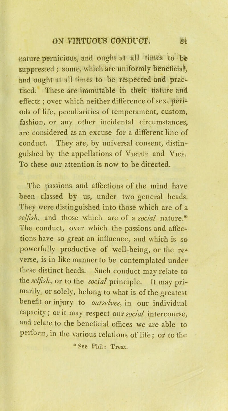 nature pernicious, and ought at all times to bfc Buppresi^ed ; some, which are uniformly beneficial, and ought at all times to be respected and prac- tised. These are immutable in their iiature and effects ; over which neither difference of sex, peri- ods of life, peculiarities of temperament, custom, fashion, or any other incidental circumstances, are considered as an excuse for a different line of conduct. They are, by universal consent, distin- guished by the appellations of Virtue and Vice. To these our attention is now to be directed. The passions and affections of the mind have been classed by us, under two general heads. They were distinguished into those which are of a selfish^ and those which are of a social nature.* The conduct, over which the passions and affec- tions have so great an influence, and which is so powerfully productive of well-being, or the re^^ verse, is in like manner to be contemplated under these distinct heads. Such conduct may relate to the selfish, or to the social principle. It may pri- marily, or solely, belong to what is of the greatest benefit or in]<iry to ourselves, in our individual capacity; or it may respect our social intercourse, and relate to the beneficial offices we are able to perform, in the various relations of life; or to the *See Phil: Treat,
