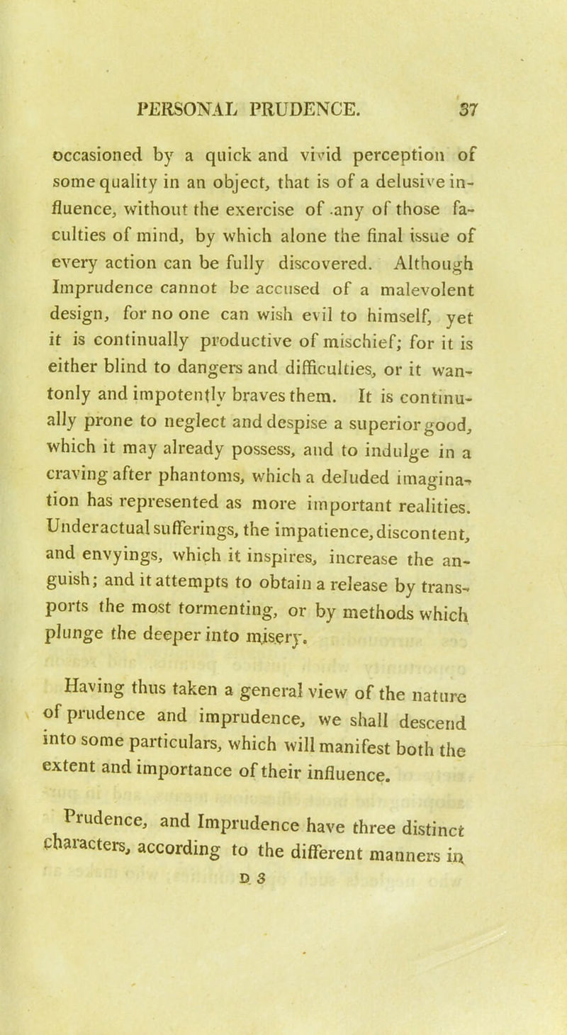 occasioned by a quick and vivid perception of some quality in an object, that is of a delusive in- fluence, without the exercise of .any of those fa- culties of mind, by which alone the final issue of every action can be fully discovered. Although Imprudence cannot be accused of a malevolent design, for no one can wish evil to himself, yet it is continually productive of mischief; for it is either blind to dangers and difficulties, or it wan- tonly and impotently braves them. It is continu- ally prone to neglect and despise a superior good, which it may already possess, and to indulge in a craving after phantoms, which a deluded imagina^ tion has represented as more important realities. Underactual sufferings, the impatience,discontent, and envyings, which it inspires, increase the an- guish; and it attempts to obtain a release by trans- ports the most tormenting, or by methods which plunge the deeper into misery. Having thus taken a general view of the nature of prudence and imprudence, we shall descend into some particulars, which will manifest both the extent and importance of their influence. Prudence, and Imprudence have three distinct Characters, according to the different manners iu D 3