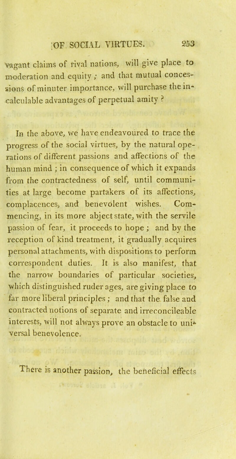 vagant cbims of rival nations, will give place to moderation and equity ; and that mutual conces- sions of minuter importance, will purchase the in- calculable advantages of perpetual amity ? In the above, we have endeavoured to trace the progress of the social virtues, by the natural ope- rations of different passions and affections of the human mind ; in consequence of which it expands from the contractedness of self, until communi- ties at large become partakers of its affections^ complacences, and benevolent wishes. Com- mencing, in its more abject state, with the servile passion of fear, it proceeds to hope ; and by the reception of kind treatment, it gradually acquires personal attachments, with dispositions to perform correspondent duties. It is also manifest, that the narrow boundaries of particular societies, which distinguished ruder ages, are giving place to far more liberal principles ; and that the false and contracted notions of separate and irreconcileable interests, will not always prove an obstacle to uni* versal benevolence. There is another passion, the beneficial effects