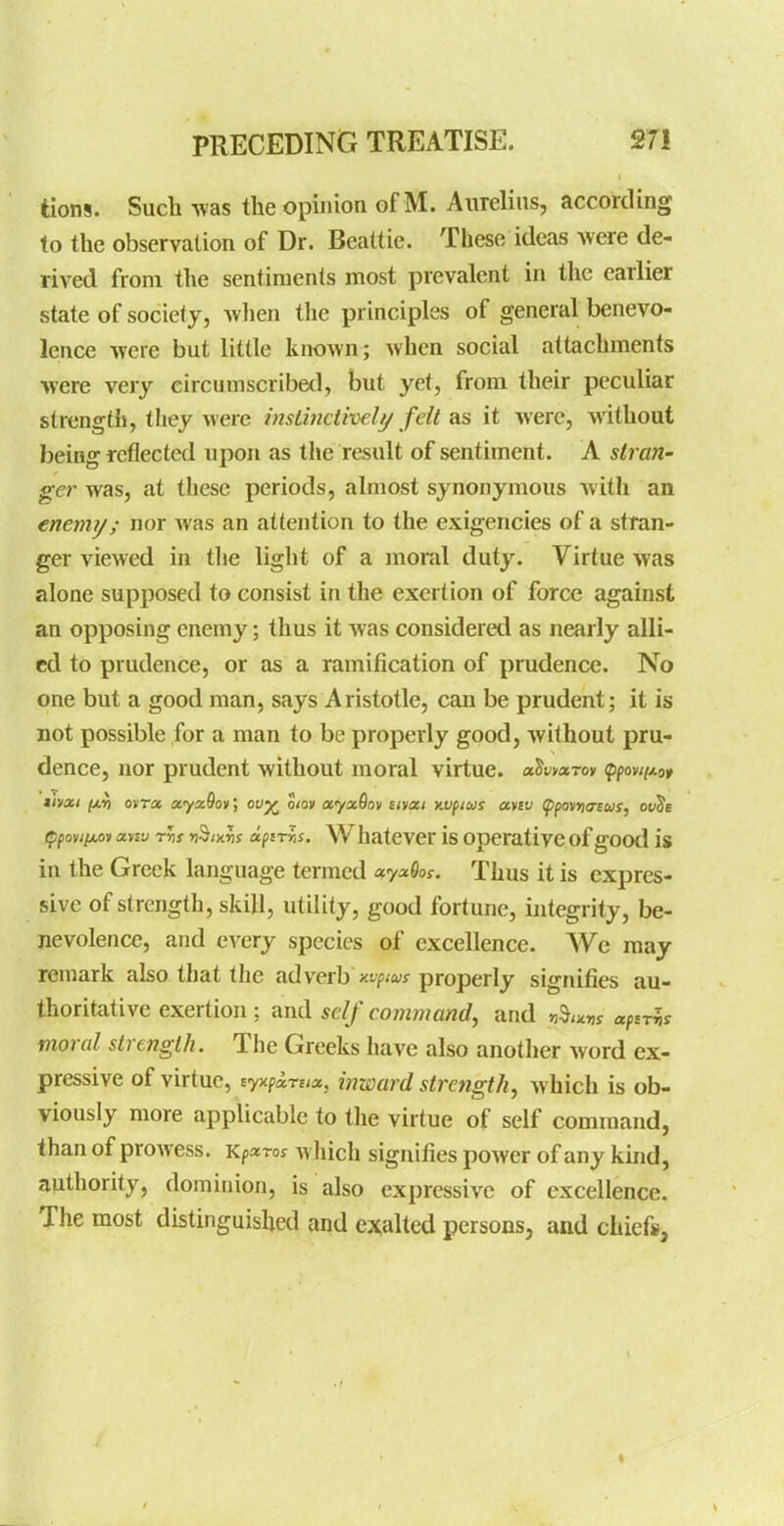 tions. Such was the opinion of M. Aiirelins, according (o the observation of Dr. Beattie. These ideas were de- rived from the sentiments most prevalent in the earlier state of society, Avlien the principles of general benevo- lence -were but little known; when social attachments were very circumscribed, but yet, from their peculiar strength, they were insiinctiveli/ fdt ?is it were, without being reflected upon as the result of sentiment. A strari' ger was, at these periods, almost synonymous with an enemy; nor was an attention to the exigencies of a stran- ger viewed in the light of a moral duty. Virtue was alone supposed to consist in the exertion of force against an opposing enemy; thus it was considered as nearly alli- ed to prudence, or as a ramification of prudence. No one but a good man, says Aristotle, can be prudent; it is not possible for a man to be properly good, without pru- dence, nor prudent without moral virtue. aJwaroy <pfov//;i9» thoti (ji,^ ovT« a.yx9ov] ov^ o/ov ayxQov tivgct nvpius aysv (ppovria-eus, ov^e /pfoviiM* aysv rh >iS/x«s apsriis. Whatever is operative of good is in the Greek language termed o^yx9oi. Thus it is expres- sive of strength, skill, utility, good fortune, integrity, be- nevolence, and every species of excellence. We may remark also that the adverb w/jwj properly signifies au- thoritative exertion ; and self command, and r,^,>cr,s aptrh moral strength. The Greeks have also another word ex- pressive of virtue, iyxpirci», inward strength^ which is ob- viously more applicable to the virtue of self command, than of prowess. Kp^ror which signifies power of any kind, authority, dominion, is also expressive of excellence. The most distinguished and exalted persons, and chiefs,