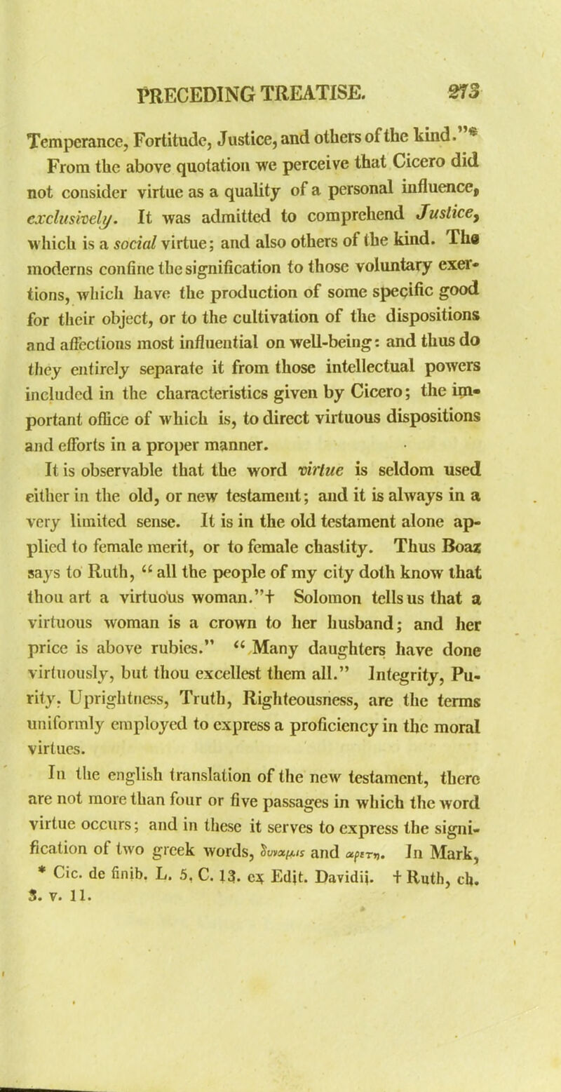 Temperance, Fortitude, Justice, and others of the kmd.* From the above quotation we perceive that Cicero did not consider virtue as a quality of a personal influence, exdtishelj/. It was admitted to comprehend Justice, which is a social virtue; and also others of the kmd. Tha moderns confine the signification to those voluntary exer- tions, which have the production of some specific good for their object, or to the cultivation of the dispositions and aficctions most influential on well-being: and thus do they entirely separate it from those intellectual powers included in the characteristics given by Cicero; the im- portant ofiice of which is, to direct virtuous dispositions and efforts in a proper manner. It is observable that the word virtue is seldom used either in the old, or new testament; and it is always in a very limited sense. It is in the old testament alone ap- plied to female merit, or to female chastity. Thus Boaz says to Ruth,  all the people of my city doth know that thou art a virtuotis woman.t Solomon tells us that a virtuous woman is a crown to her husband; and her price is above rubies.  Many daughters have done virtuously, but thou excellest them all. Integrity, Pu- rity. Uprightness, Truth, Righteousness, are the terms uniformly employed to express a proficiency in the moral virtues. In the english translation of the ncAv testament, there are not more than four or five passages in which the Avord virtue occurs; and in these it serves to express the signi- fication of two greek words, and ufim. In Mark, * Cic. de finib. L. 5, C. 13- e3f Edit. Davidi}. + Ruth, cb. S. V. 11.