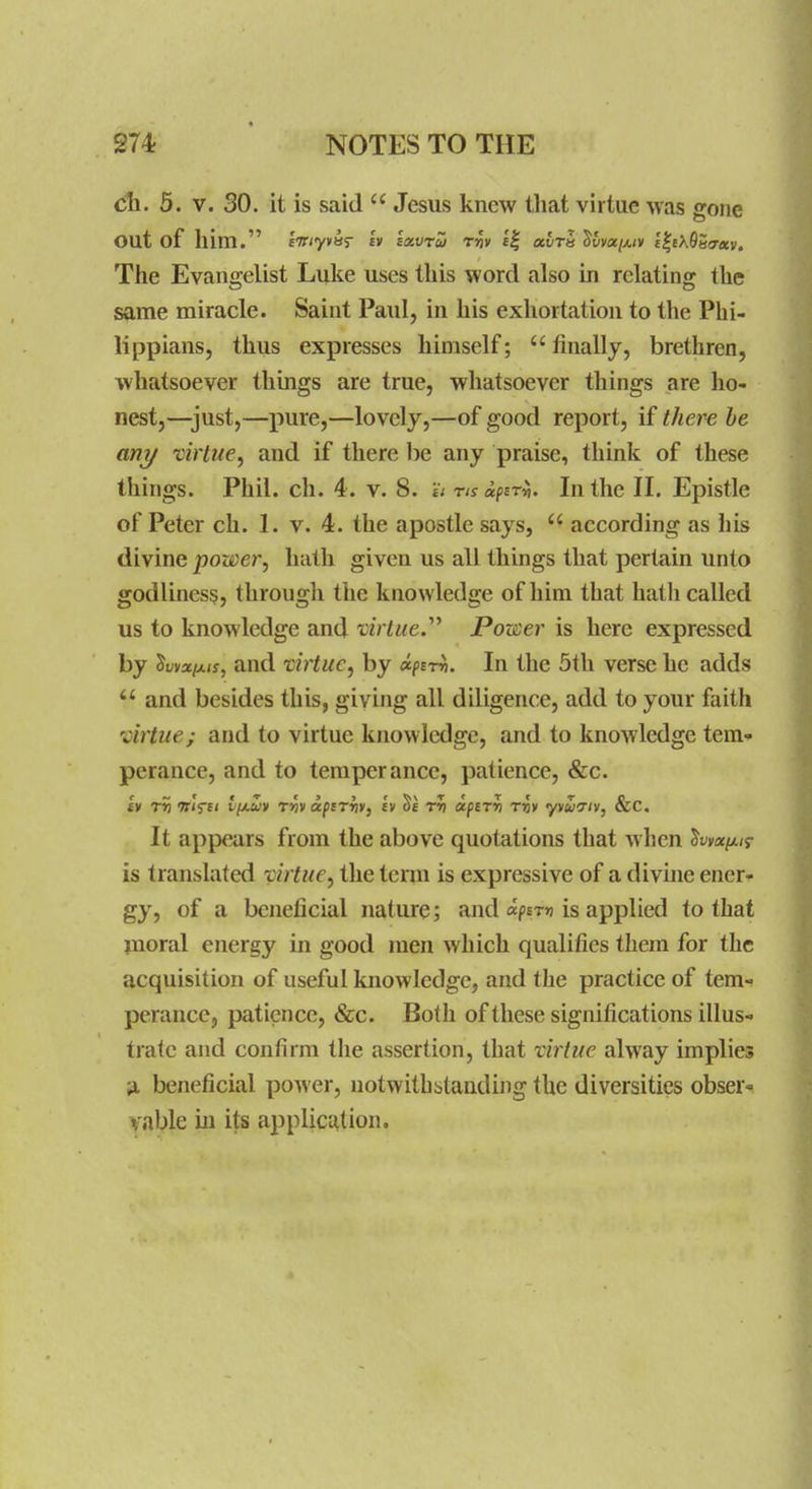 cli. 5. V. SO. it is said  Jesus knew that virtue was gojie out of him. eViyviiT £V sxvru rfiv «| ulra ^vvoci/,iv £|eX9S(T«v. The Evangelist Luke uses this word also in relating the same miracle. Saint Paul, in his exhortation to the Phi- lippians, thus expresses himself; finally, brethren, whatsoever things are true, whatsoever things are ho- nest,—just,—pure,—lovely,—of good report, if there be any virtue, and if there be any praise, think of these things. Phil. ch. 4. v. 8. 'ii ns uftri,. In the II. Epistle of Peter ch. 1. v. 4. the apostle says,  according as his divine power, hath given us all things that pertain unto godliness, through the knowledge of him that hatli called us to knowledge and tir^we. Porter is here expressed by ^yva/LA(j, and virtue, by «/)£t^. In the 5th verse he adds and besides this, giving all diligence, add to your faith virtue; and to virtue knowledge, and to knowledge tem- perance, and to temperance, patience, &c. It appears from the above quotations that when W/x/j- is translated virtue, the term is expressive of a divine ener- gy, of a beneficial nature; and «p£T» is applied to that moral energy in good men which qualifies them for the acquisition of useful knowledge, and the practice of tem- perance, patience, &c. Both of these significations illus- trate and confirm the assertion, that vii'tue alway implies ^ beneficial power, notwithstanding the diversities obser- vable iu its application.