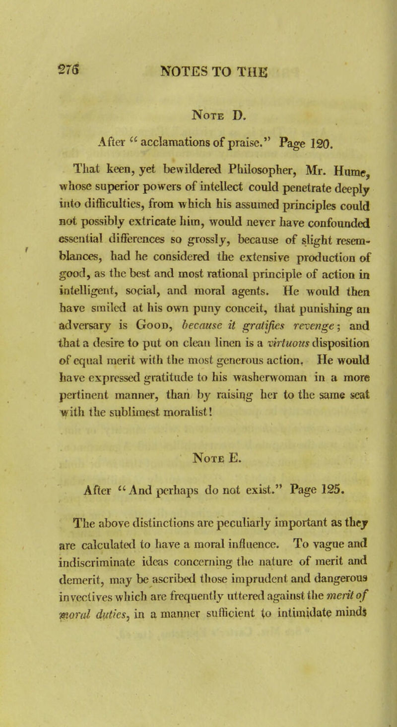 Note D. After  acclamations of praise. Page 120. That keen, yet bewildered Philosopher, Mr. Hume, whose superior powers of intellect could penetrate deeply into difficulties, from which his assumed principles could not possibly extricate him, would never have confounded essential differences so grossly, because of slight resem- blances, had he considered the extensive production of good, as the best and most rational principle of action in intelligent, social, and moral agents. He would then have smiled at his own puny conceit, that punishing an adversary is Good, because it gratifies revenge; and that a desire to put on clean linen is a virtuous disposition of equal merit with the most generous action, He would have expressed gratitude to his washerwoman in a more pertinent manner, than by raisii^g her to the same seat with the sublimest moralist! Note E. After And perhaps do not exist. Page 125. The above distinctions are jpeculiarly important as thejr are calculated to have a moral influence. To vague and indiscriminate ideas concerning the nature of merit and demerit, may be ascribed tliose imprudent and dangerous invectives wliich are frequently uttered against the merit of •ttioral duties, in a manner sufficient to intimidate mindi