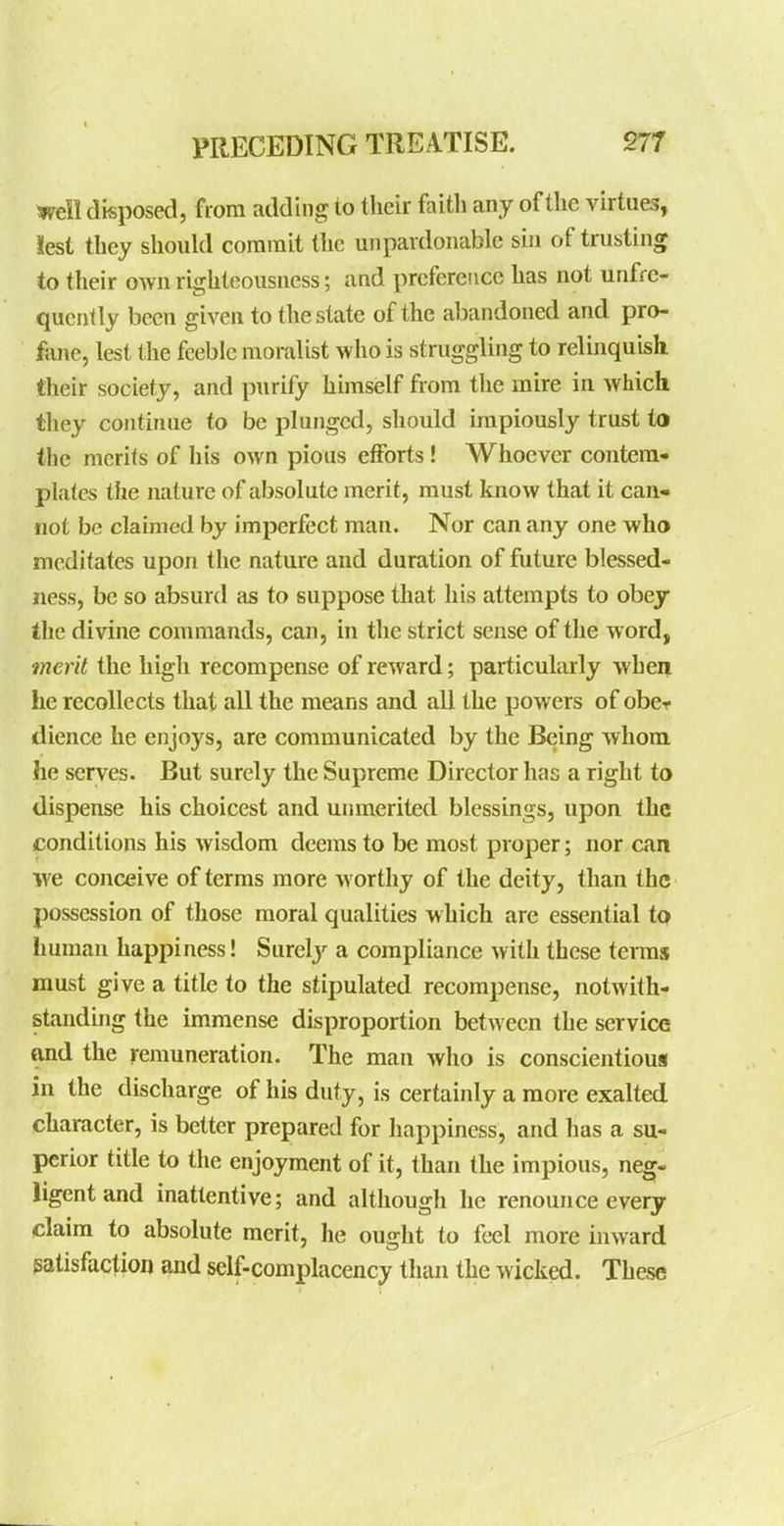 Weil disposed, from adding to their foith any of the virtues, lest they should commit the unpardonable sin of trusting to their own righteousness; and preference has not unfre- qucnlly been given to the state of the abandoned and pro- fane, lest the feeble moralist who is struggling to relinquish their society, and purify himself from the mire in which they continue to be plunged, should impiously trust to the merits of his own pious efforts ! Whoever contera- plates the nature of absolute merit, must know that it can- not be claimed by imperfect man. Nor can any one who meditates upon the nature and duration of future blessed- ness, be so absurd as to suppose that his attempts to obey the divine commands, can, in the strict sense of the word, merit the high recompense of reward; particularly when he recollects that all the means and all the powers of obcr dience he enjoys, are communicated by the Being whom he serves. But surely the Supreme Director has a right to dispense his choicest and unmerited blessings, upon the conditions his wisdom deems to be most proper; nor can we conceive of terms more worthy of the deity, than the possession of those moral qualities which are essential tp human happiness! Surely a compliance with these terms must give a title to the stipulated recompense, notwith- standing the immense disproportion between the service and the remuneration. The man who is conscientious in the discharge of his duty, is certainly a more exalted character, is better prepared for happiness, and has a su- perior title to the enjoyment of it, than the impious, neg- ligent and inattentive; and although he renounce every claim to absolute merit, he ought to feel more inward satisfaction and self-complacency than the wicked. These