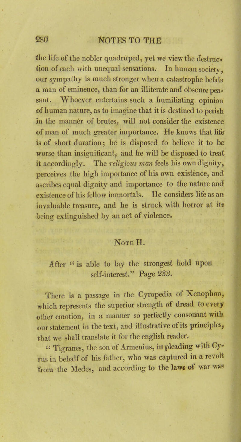 the life of the nobler quadruped, yet we view the JesfruG* tion of each with unequal sensations. In human society, our sympathy is much stronger when a catastrophe befab a man of eminence, than for an illiterate and obscure pea- sant. Whoever entertains such a humiliating opinion of human nature, as to imagine that it is destined to perish in the mann6r of brutes, will not consider the existence of man of much greater importance. He knows that life is of short duration; he is disposed to believe it to be worse tlian insignificant, and he will be disposed to treat it accordingly. The religious man feels his own dignity, perceives the high importance of his own existence, and ascribes equal dignity and importance to the nature and existence of his fellow immortals. He considers life as an invaluable treasure, and he is struck with horror at its being extinguished by an act of violence. Note H. After is able to lay the strongest hold upon self-interest. Page 233. Tliere is a passage in the Cyropedia of Xenophon, which represents the superior strength of dread to every other emotion, in a manner so perfectly consonant with our statement in the text, and illustrative of its principles, that we shall translate it for the english reader.  Tigranes, the son of Armcnius, in pleading with Cy- rus in behalf of his father, who was captured in a revolt from the Medes, and according to the laws of war was