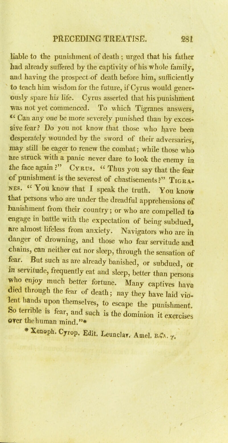 liable to tlie punishment of death ; urged that his father had already suffered by the captivity of his whole family, and having the prospect ^f death before him, sufficiently to teach him wisdom for the future, if Cyrus would gener- ously spare his life. Cyrus asserted that his punishment Tvas not yet commenced. To wliich Tigraues answers, Can any one be more severely punislied than by exces- sive fear? Do you not know that those who have been desperately wounded by the sword of their adversaries, may still be eager to renew the combat; while those wlio are struck with a panic never dare to look the enemy in the face agam? Cyrus.  Thus you say that the fear of punishment is the severest of chastisements? Tigra- NEs. « You know that I speak the truth. You know that persons who are under the dreadful apprehensions of banishment from their country; or who are compelled to engage in battle with the expectation of being subdued, are almost lifeless from anxiety. Navigators who are in danger of drowning, and those who fear servitude and chains, can neither eat nor sleep, through the sensation of fear. But such as are already banished, or subdued, or in servitude, frequently eat and sleep, better than persons who enjoy much better fortune. Many captives hava died through the fear of death; nay they have laid vio- lent imnds upon themselves, to escape the punishment. So terrible is fear, and such is the dominion it exercises oyer the human mind.* • Xenoph. Cyrop. Edit. Leundar. Amel. b-Ca. r.