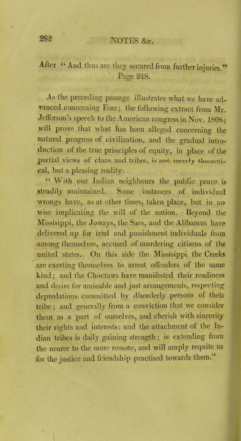 NOTES &c. After And thus are tliey secured from further injuries.^ Page 248. As the preceding passcige illustrates what we have ad- ranced concerning Fear; the following extract from Mr. Jefterson's speech to the American congress in Nov. 1808 ; will: prove that what has been alleged concerning the natural progress of civilization, and the gradual intro- duction of the true principles of equity, in place of the partial views of clans and tribes, is nvL mcicl_y tlioorelL- cal, but a pleasing reality,  With our Indian neighbours the public peace is steadily maintained. Some instances of individual wrongs have, as at other times, taken place, but in no wise implicating the will of the nation. Beyond the Missisippi, the Joways, the Sacs, and the Alibamus have delivered up for trial and punishment individuals from among themselves, accused of murdering citizens of the united states. On this side the Missisippi the Creeks are exerting themselves to arrest offenders of the same kind; and the Cboctaws have manifested their readiness and desire for amicable and just arrangements, respecting depredations committed by disorderly persons of their tribe; and generally from a conviction that we consider them as a part of ourselves, and cherish with sincerity their rights and interests; and the attachment of the In- dian tribes is daily gaining strength; is extending from the nearer to the more remote, and will amply requite u& for the justice and friendship practised towards them.'*