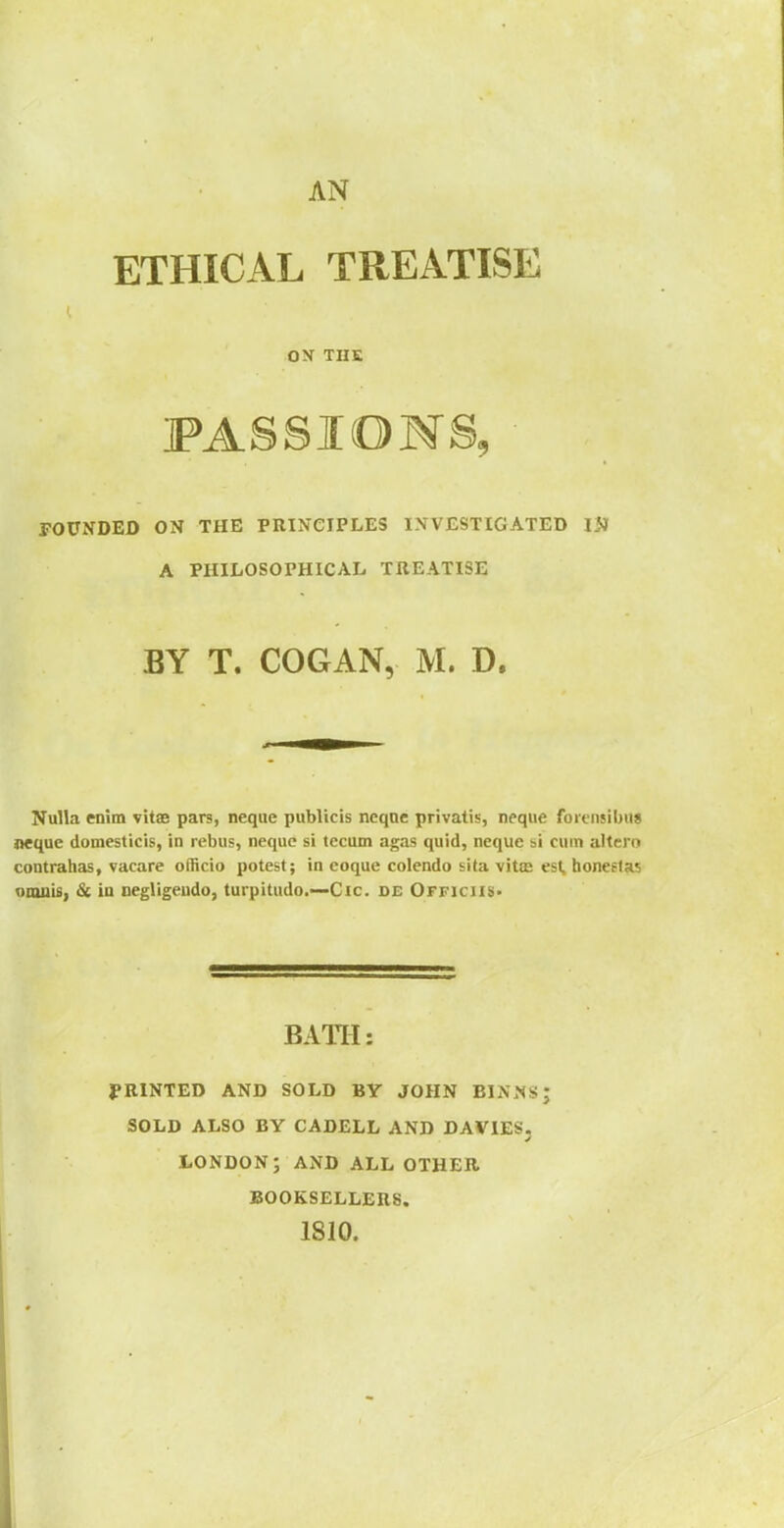 ETHICAL TREATISE ON THE PASSIONS, rOUNDED ON THE PRINCIPLES IXVESTIGATED W A PHILOSOPHICAL TREATISE BY T. COGAN, M. D, Nulla enim vitae pars, neque publicis neqnc privatis, neqiie foicnsiljiis nequc domesticis, in rebus, nequc si tecum agas quid, neque si cum altero contrahas, vacare officio potest; in eoque colendo sita vitte est, honeftas omuis, St in negligeudo, turpitude—Cic. de Officiis* BATH: J?R1NTED AND SOLD BY JOHN BIN.NSJ SOLD ALSO BY CADELL AND DAVIES, LONDON; AND ALL OTHER BOOKSELLERS. 1810.