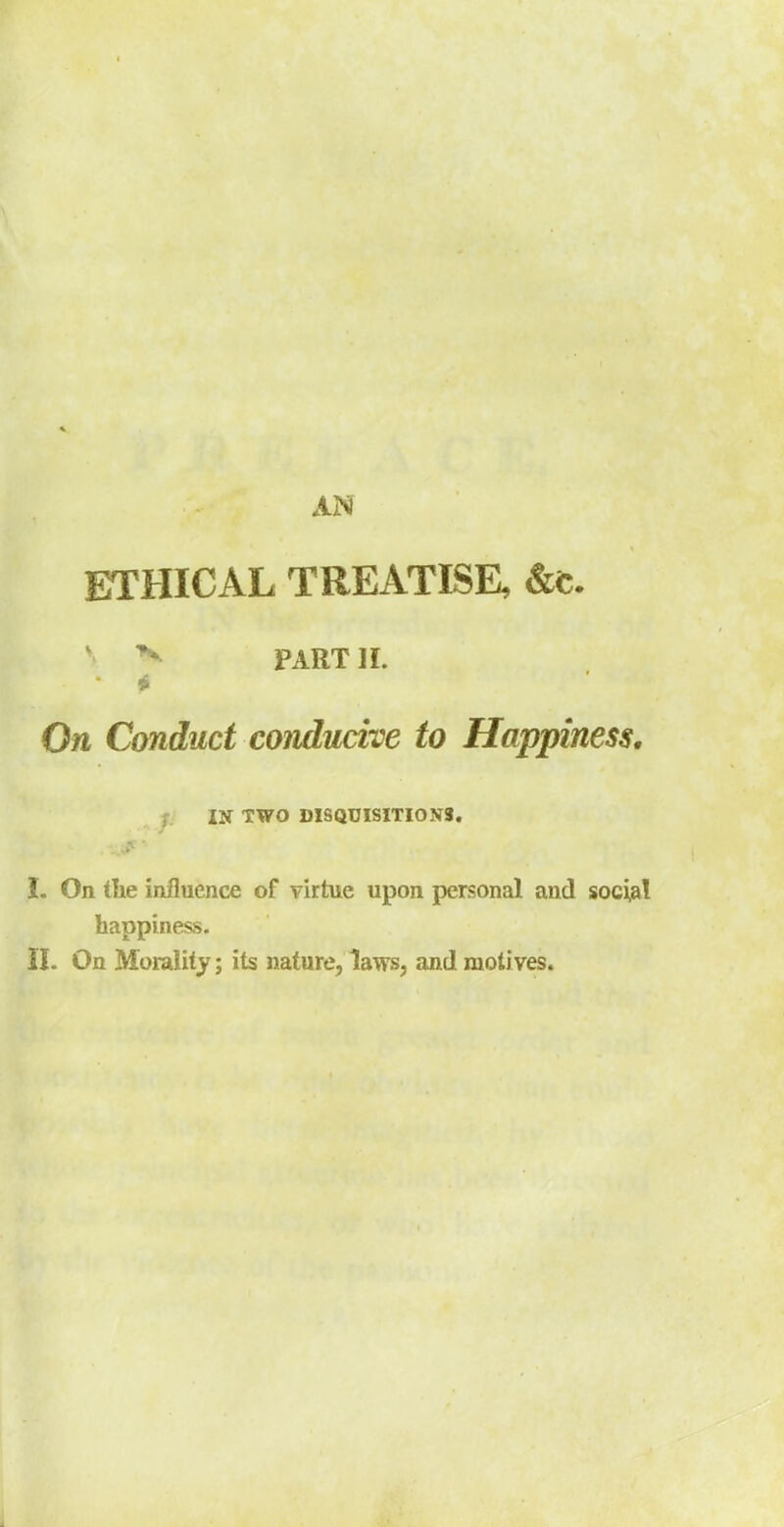 ETHICAL TREATISE, &t. * PART]!. On Conduct conducive to Happiness. t IN TWO DISQUISITIONS. I. On tlie influence of virtue upon personal and social happiness. il. On Morality; its nature, laws, and motives.