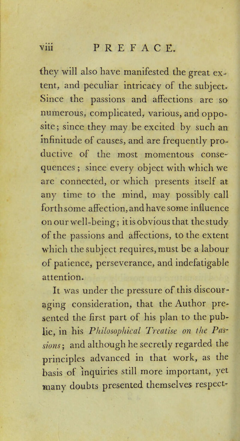 ihey will also have manifested the great ex- tent, and peculiar intricacy of the subject. Since the passions and affections are so numerous, complicated, various, and oppo- site; since they may be excited by such an Infinitude of causes, and are frequently pro- ductive of the most momentous conse- quences ; since every object with which we are connected, or which presents itself at any time to the mind, may possibly call forth some afiPection, and have some influence on our well-being; it is obvious that the study of the passions and affections, to the extent which the subject requires, must be a labour of patience, perseverance, and indefatigable attention. It was under the pressure of this discour- aging consideration, that the Author pre- sented the first part of his plan to the pub- lic, in his Philosopliical Treatise on the Pas- sions ; and although he secretly regarded the principles advanced in that work, as the basis of inquiries still more important, yet many doubts presented themselves respect-