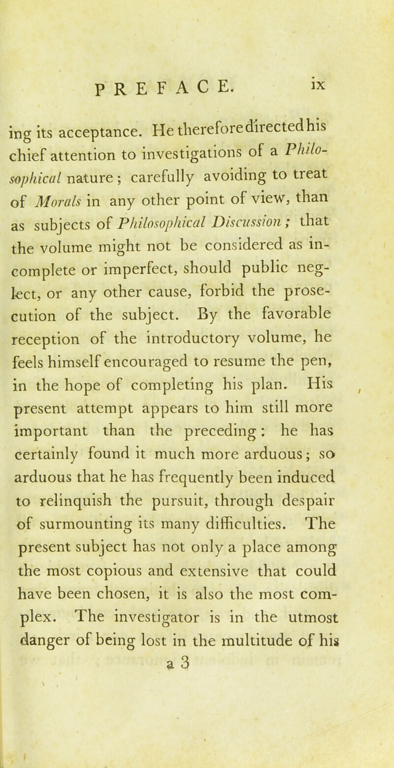 ingits acceptance. He therefore directed his chief attention to investigations of a Philo- sophical nature ; carefully avoiding to treat of Morals in any other point of view, than as subjects of Philosophical Discussion ; that the volume might not be considered as in- complete or imperfect, should public neg- lect, or any other cause, forbid the prose- cution of the subject. By the favorable reception of the introductory volume, he feels himself encouraged to resume the pen, in the hope of completing his plan. His present attempt appears to him still more important than the preceding: he has certainly found it much more arduous; so arduous that he has frequently been induced to relinquish the pursuit, through despair of surmounting its many diflficulties. The present subject has not only a place among the most copious and extensive that could have been chosen, it is also the most com- plex. The investigator is in the utmost danger of being lost in the multitude of his a3