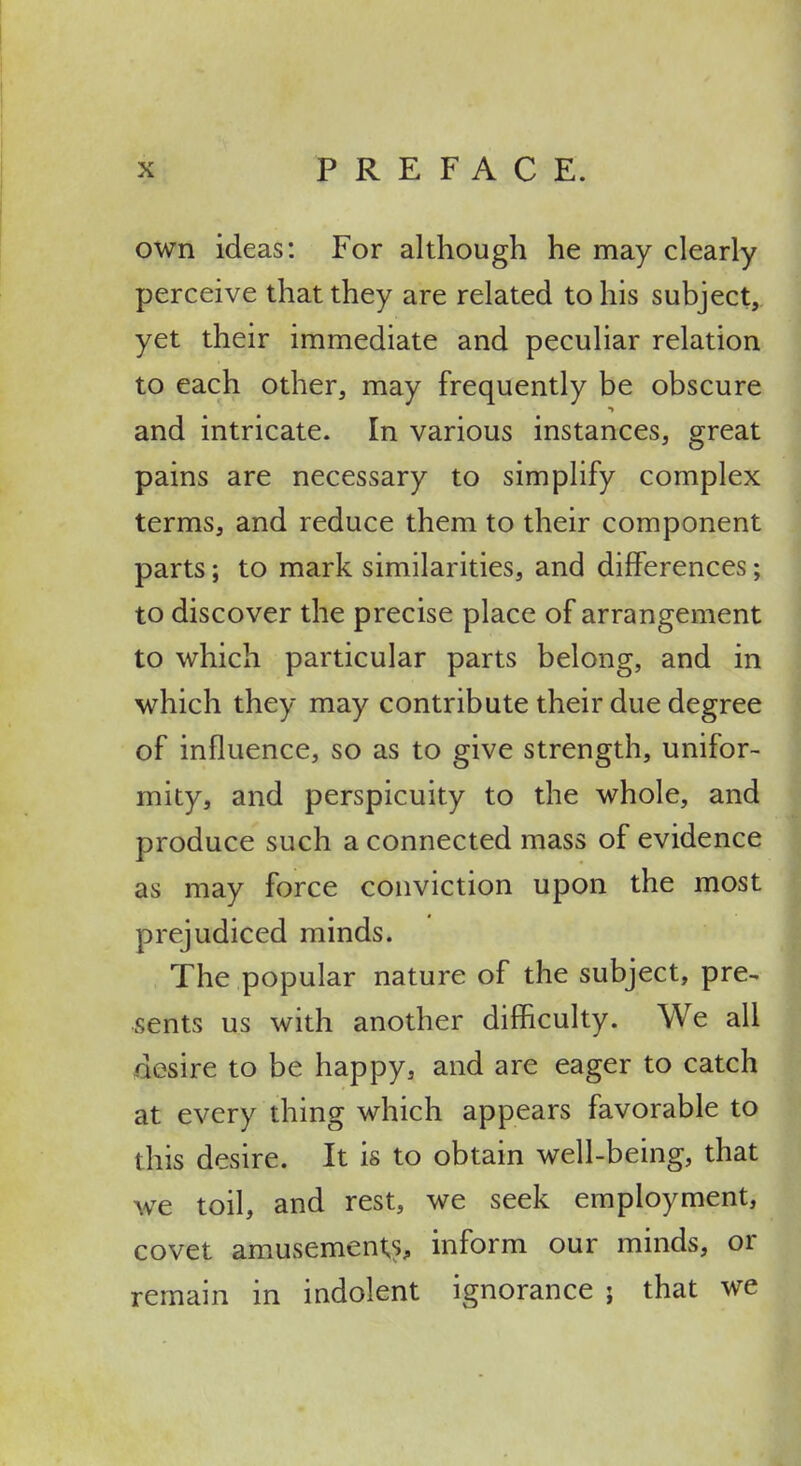 own ideas: For although he may clearly perceive that they are related to his subject, yet their immediate and peculiar relation to each other, may frequently be obscure and intricate. In various instances, great pains are necessary to simplify complex terms, and reduce them to their component parts; to mark similarities, and differences; to discover the precise place of arrangement to which particular parts belong, and in which they may contribute their due degree of influence, so as to give strength, unifor- mity, and perspicuity to the whole, and produce such a connected mass of evidence as may force conviction upon the most prejudiced minds. The popular nature of the subject, pre- sents us with another difficulty. We all desire to be happy, and are eager to catch at every thing which appears favorable to this desire. It is to obtain well-being, that we toil, and rest, we seek employment, covet amusement^s, inform our minds, or remain in indolent ignorance ; that we