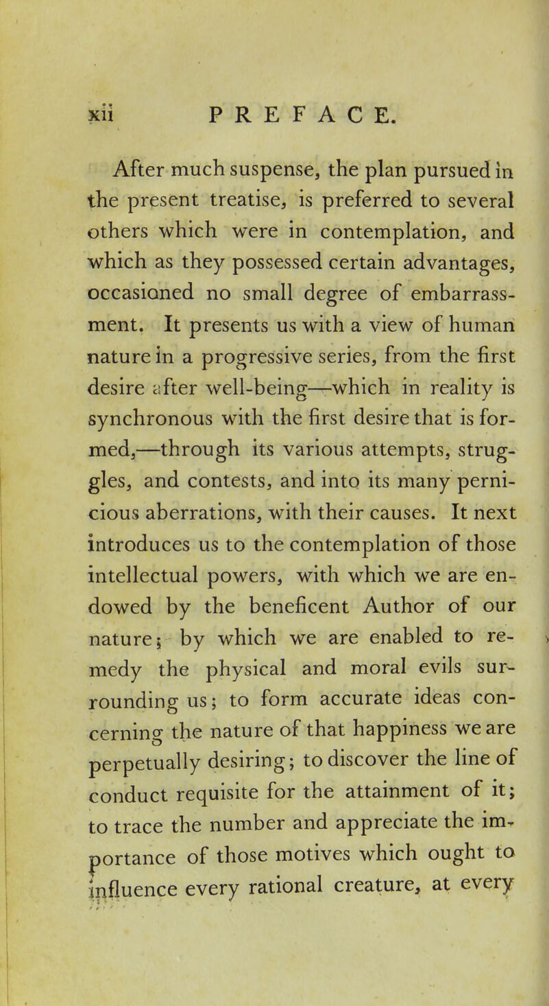 After much suspense, the plan pursued in the present treatise, is preferred to several others which were in contemplation, and which as they possessed certain advantages, occasioned no small degree of embarrass- ment. It presents us with a view of human nature in a progressive series, from the first desire after well-being—which in reality is synchronous with the first desire that is for- med,—through its various attempts, strug- gles, and contests, and into its many perni- cious aberrations, with their causes. It next introduces us to the contemplation of those \ intellectual powers, with which we are en- dowed by the beneficent Author of our ^ nature; by which we are enabled to re- ■> medy the physical and moral evils sur^ rounding us; to form accurate ideas con- cerning the nature of that happiness we are perpetually desiring; to discover the line of conduct requisite for the attainment of it; to trace the number and appreciate the im- portance of those motives which ought to ilifluence every rational creature, at every