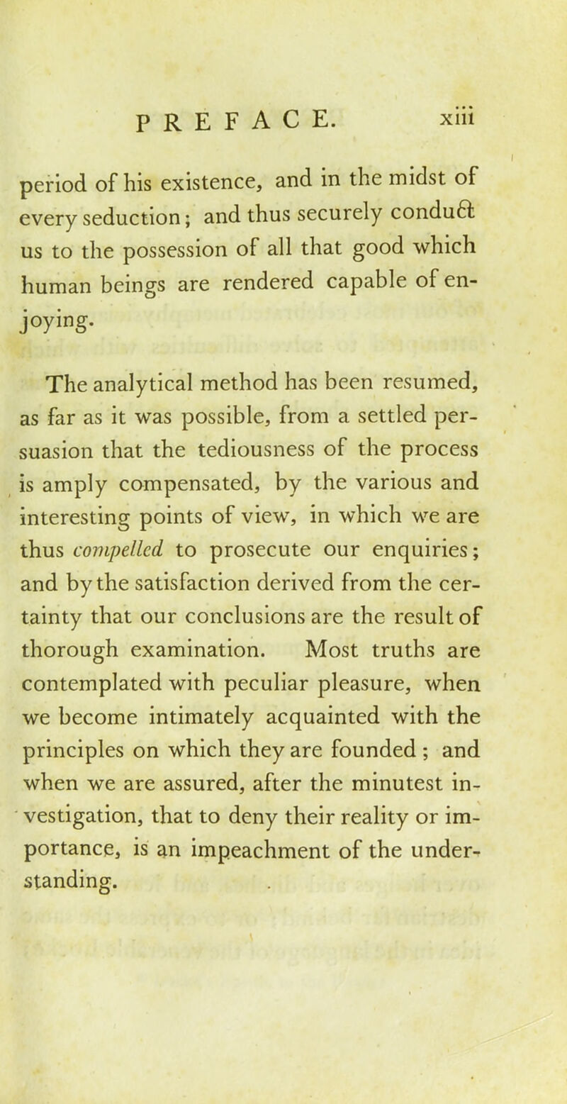 period of his existence, and in the midst of every seduction; and thus securely conduft us to the possession of all that good which human beings are rendered capable of en- joying. The analytical method has been resumed, as far as it was possible, from a settled per- suasion that the tediousness of the process is amply compensated, by the various and interesting points of view, in which we are thus compelled to prosecute our enquiries; and by the satisfaction derived from the cer- tainty that our conclusions are the result of thorough examination. Most truths are contemplated with peculiar pleasure, when we become intimately acquainted with the principles on which they are founded ; and when we are assured, after the minutest in- vestigation, that to deny their reality or im- portance, is £^n impeachment of the under^ standing.