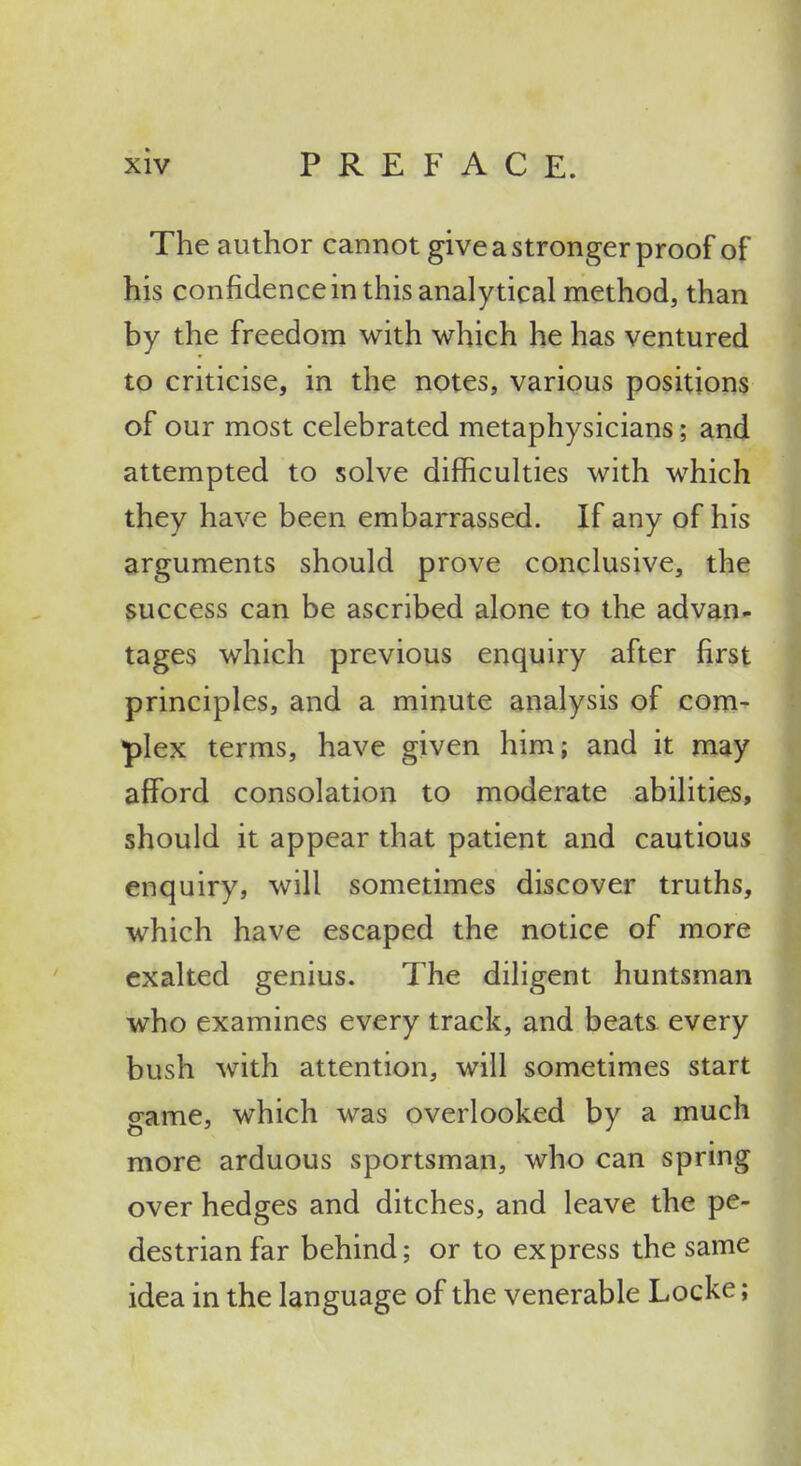 The author cannot give a stronger proof of his confidence in this analytical method, than by the freedom with which he has ventured to criticise, in the notes, various positions of our most celebrated metaphysicians; and attempted to solve difficulties with which they have been embarrassed. If any of his arguments should prove conclusive, the success can be ascribed alone to the advan- tages which previous enquiry after first principles, and a minute analysis of com- plex terms, have given him; and it may afford consolation to moderate abilities, should it appear that patient and cautious enquiry, will sometimes discover truths, which have escaped the notice of more exalted genius. The diligent huntsman who examines every track, and beats every bush with attention, will sometimes start game, which was overlooked by a much more arduous sportsman, who can spring over hedges and ditches, and leave the pe- destrian far behind; or to express the same idea in the language of the venerable Locke;