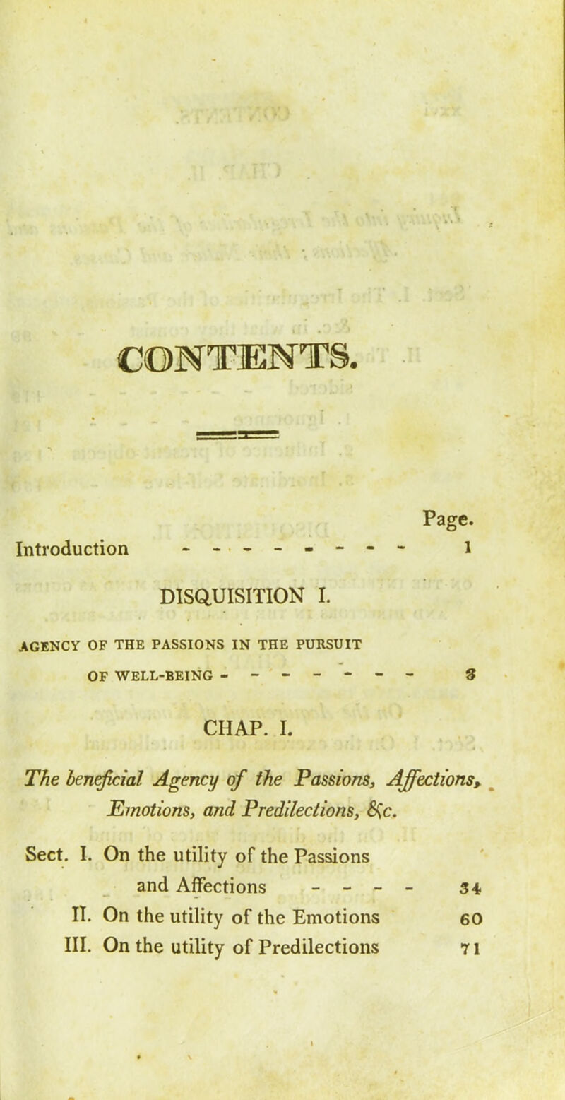 CONTENTS. Page. Introduction -- ------ i DISQUISITION I. AGENCY OF THE PASSIONS IN THE PURSUIT OF WELL-BEING ------- 9 CHAP. I. The beneficial Agency of the Passions, Affections^ ^ EmotionSy and Predilections, 6Cc. Sect. 1. On the utility of the Passions and Affections _ - _ _ 54 n. On the utility of the Emotions 60 III. On the utility of Predilections 71