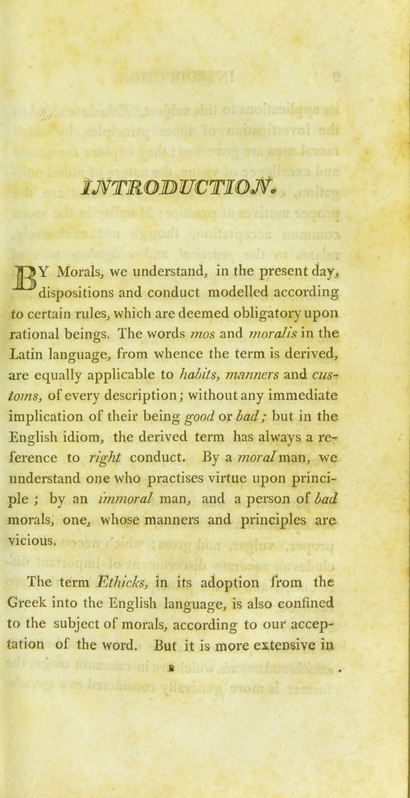 iJVTROBUCTIOJV^ lOY Morals, we understand, in the present day, dispositions and conduct modelled according to certain rules, which are deemed obligatory upon rational beings. The words ynos and moral.is in the Latin language, from whence the term is derived, are equally applicable to habits, manners and cus- toms, of every description; without any immediate implication of their being good or bad; but in the English idiom, the derived term has always a re- ference to right conduct. By a moral m?LVi, we understand one who practises virtue upon princi- ple ; by an immoral man, and a person of bad morals, one, whose manners and principles are vicious. The term Ethicks, in its adoption from the Greek into the English language, is also confined to the subject of morals, according to our accep- tation of the word. But it is more extensive in