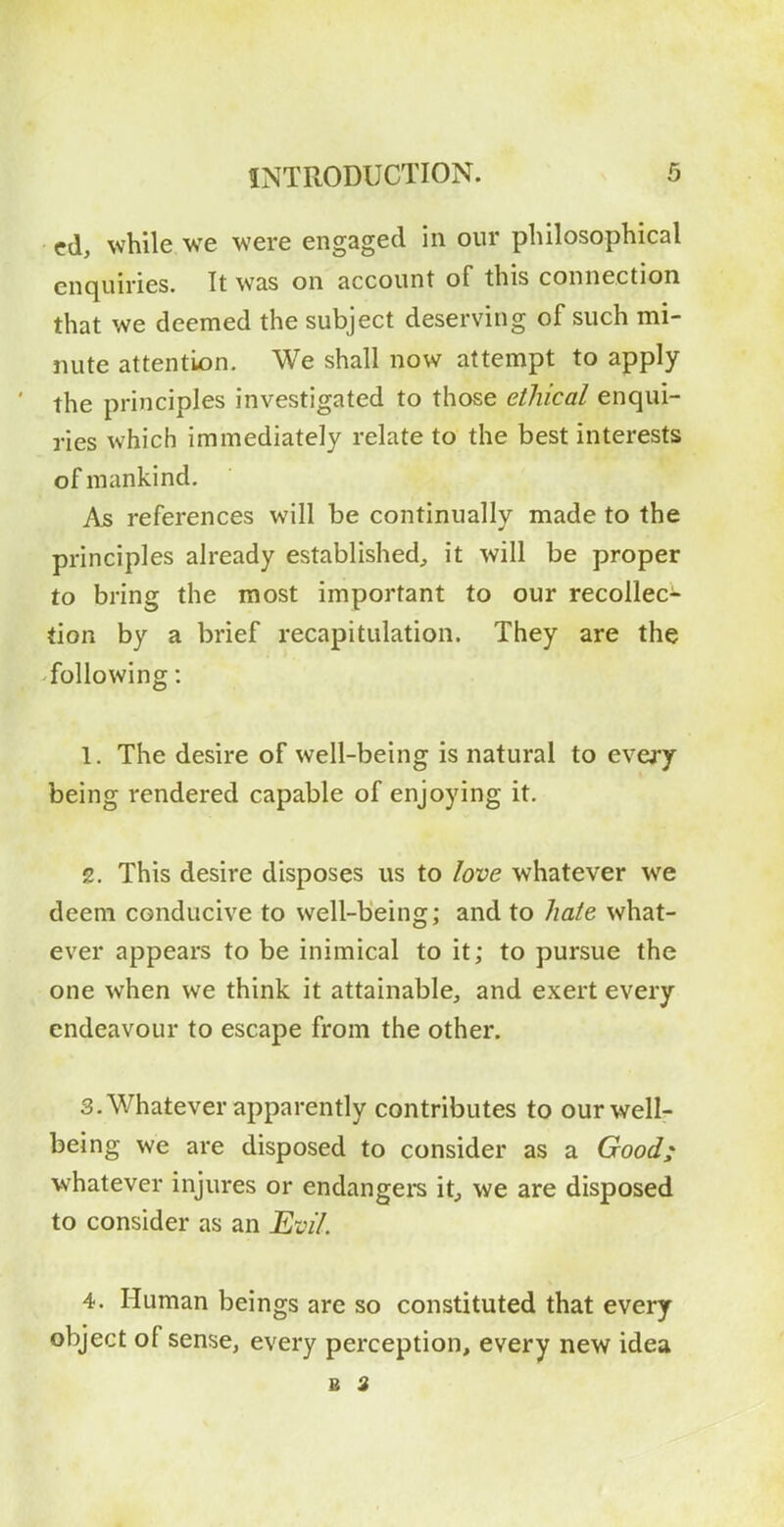 cd, while we were engaged in our philosophical enquiries. It was on account of this connection that we deemed the subject deserving of such mi- nute attention. We shall now attempt to apply the principles investigated to those ethical enqui- ries which immediately relate to the best interests of mankind. As references will be continually made to the principles already established^ it will be proper to bring the most important to our recollec- tion by a brief recapitulation. They are the following: 1. The desire of well-being is natural to every being rendered capable of enjoying it. z. This desire disposes us to love whatever we deem conducive to well-being; and to hate what- ever appears to be inimical to it; to pursue the one when we think it attainable, and exert every endeavour to escape from the other. 3. Whatever apparently contributes to our well- being we are disposed to consider as a Good; whatever injures or endangers it^ we are disposed to consider as an Evil. 4. Human beings are so constituted that every object of sense, every perception, every new idea B 3
