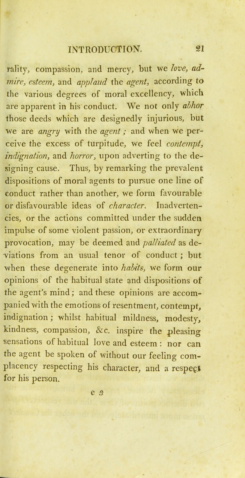 rality^ compassion, and mercy, but we loxie, ad- mire, esteem, and applaud the agent, according to the various degrees of moral excellency, which are apparent in his conduct. We not only ahhor those deeds which are designedly injurious, but we are angry with the agent; and when we per- ceive the excess of turpitude, we feel contempt, indignation, and Jiorror, upon adverting to the de- signing cause. Thus, by remarking the prevalent dispositions of moral agents to pursue one line of conduct rather than another, we form favourable or disfavourable ideas of character. Inadverten- cies, or the actions committed under the sudden impulse of some violent passion, or extraordinary provocation, may be deemed and palliated as de- viations from an usual tenor of conduct; but when these degenerate into habits, we form our opinions of the habitual state and dispositions of the agent's mind; and these opinions are accom- panied with the emotions of resentment, contempt, indignation; whilst habitual mildness, modesty, kindness, compassion, &c. inspire the pleasing sensations of habitual love and esteem : nor can the agent be spoken of without our feeling com- placency respecting his character, and a respect for his person.