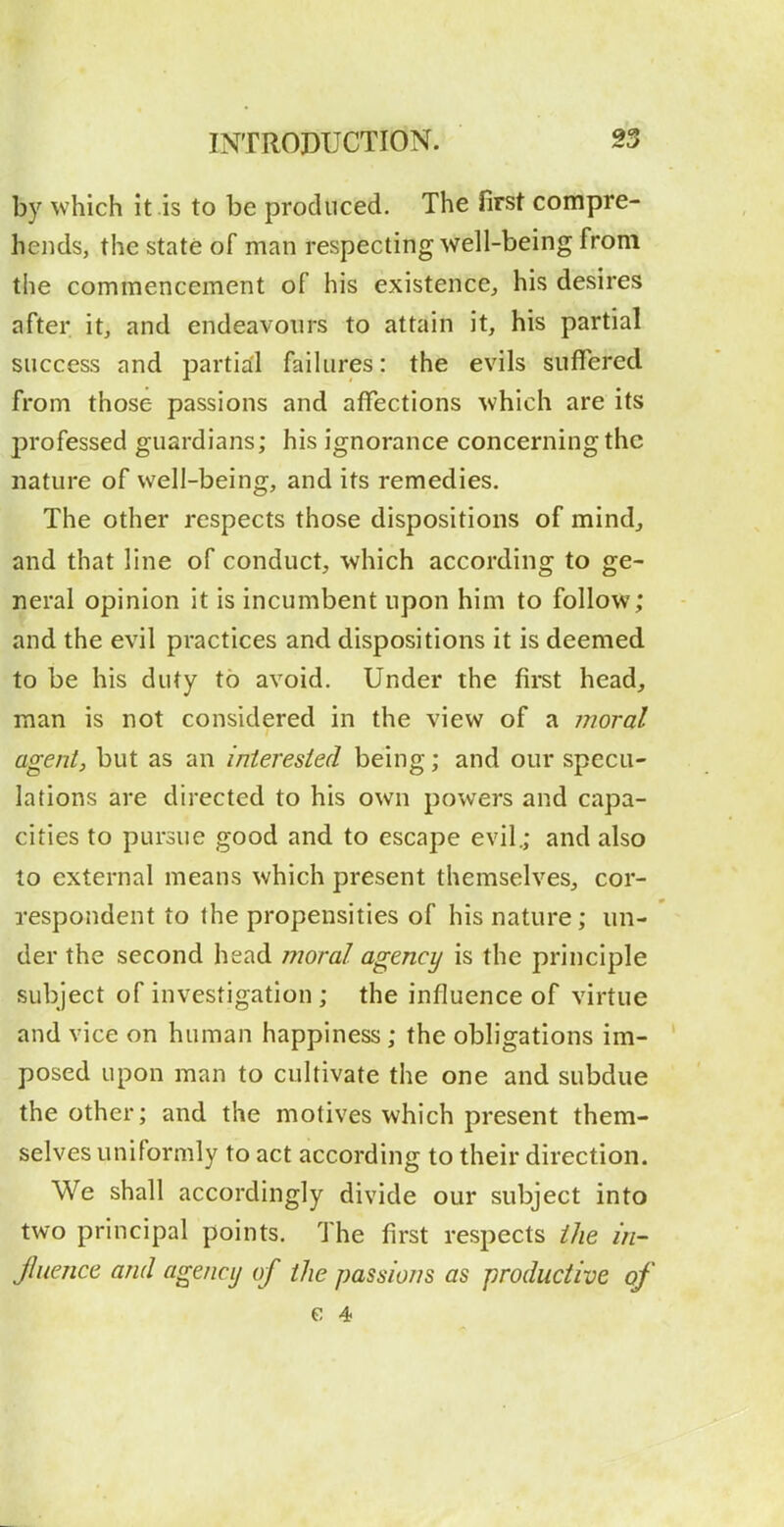 by which it is to be produced. The first compre- hends, the state of man respecting well-being from the commencement of his existence, his desires after it, and endeavours to attain it, his partial success and partial failures: the evils suffered from those passions and affections which are its professed guardians; his ignorance concerning the nature of well-being, and its remedies. The other respects those dispositions of mind, and that line of conduct, which according to ge- neral opinion it is incumbent upon him to follow; and the evil practices and dispositions it is deemed to be his duty to avoid. Under the first head, man is not considered in the view of a moral agent, but as an interested being; and our specu- lations are directed to his own powers and capa- cities to pursue good and to escape evil.; and also 10 external means which present themselves, cor- respondent to the propensities of his nature; un- der the second head moral agency is the principle subject of investigation ; the influence of virtue and vice on human happiness; the obligations im- posed upon man to cultivate the one and subdue the other; and the motives which present them- selves uniformly to act according to their direction. We shall accordingly divide our subject into two principal points. The first respects ike I'n- jluence and agency of the passions as productive of c 4