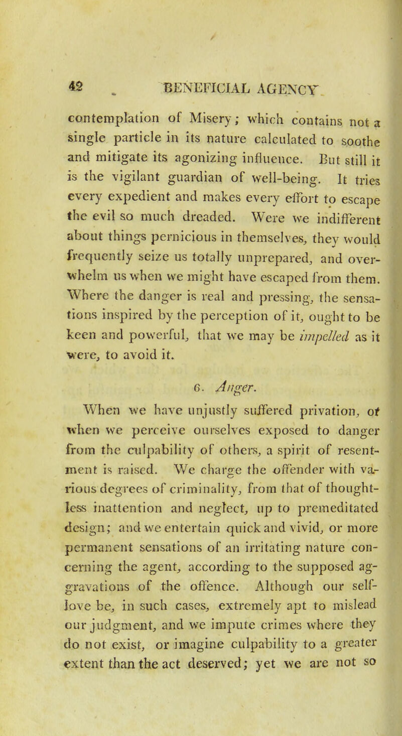 contemplation of Misery; which contains not a single particle in its nature calculated to soothe and mitigate its agonizing influence. But still it is the vigilant guardian of well-being. It tries every expedient and makes every effort to escape the evil so much dreaded. Were we indifferent about things pernicious in themselves, they would frequently seize us totally unprepared, and over- whelm us when we might have escaped from them. Where the danger is real and pressing, the sensa- tions inspired by the perception of it, ought to be keen and powerful, that we may be impelled as it were, to avoid it. G. An^er. When we have unjustly suffered privation, of when we perceive ourselves exposed to danger from the culpability of others, a spirit of resent- ment is raised. We charge the offender with va- rious degrees of criminality, from that of thought- less inattention and neglect, up to premeditated design; and we entertain quick and vivid, or more permanent sensations of an irritating nature con- cerning the agent, according to the supposed ag- gravations of the offence. Although our self- love be, in such cases, extremely apt to mislead our judgment, and we impute crimes where they do not exist, or imagine culpability to a greater extent than the act deserved; yet we are not so