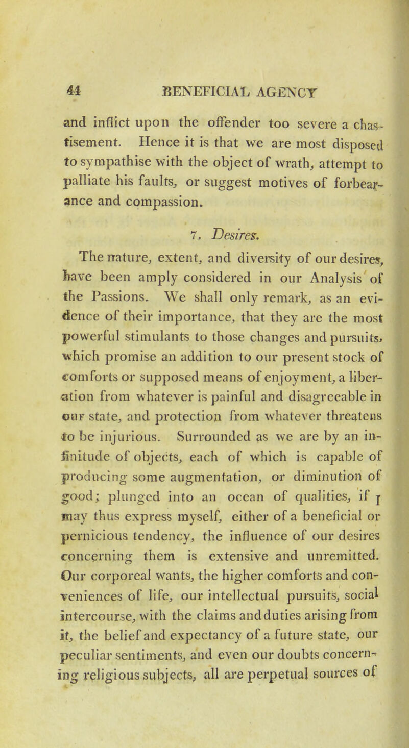 and inflict upon the offender too severe a chas- tisement. Hence it is that we are most disposed to sympathise with the object of wrath, attempt to palliate his faults, or suggest motives of forbear- ance and compassion. 7. Desires. The nature, extent, and diversity of our desires, have been amply considered in our Analysis of the Passions. We shall only remark, as an evi- dence of their importance, that they are the most powerful stimulants to those changes and pursuits* which promise an addition to our present stock of comforts or supposed means of enjoyment, a liber- ation from whatever is painful and disagreeable in oiiF state, and protection from whatever threatens to be injurious. Surrounded as we are by an in- finitude of objects, each of which is capable of producing some augmentation, or diminution of good; plunged into an ocean of qualities, if j may thus express myself, either of a beneficial or pernicious tendency, the influence of our desires concerning them is extensive and unremitted. Our corporeal wants, the higher comforts and con- Teniences of life, our intellectual pursuits, social intercourse, with the claims andduties arising from it, the belief and expectancy of a future state, our peculiar sentiments, and even our doubts concern- ing religious subjects, all are perpetual sources of