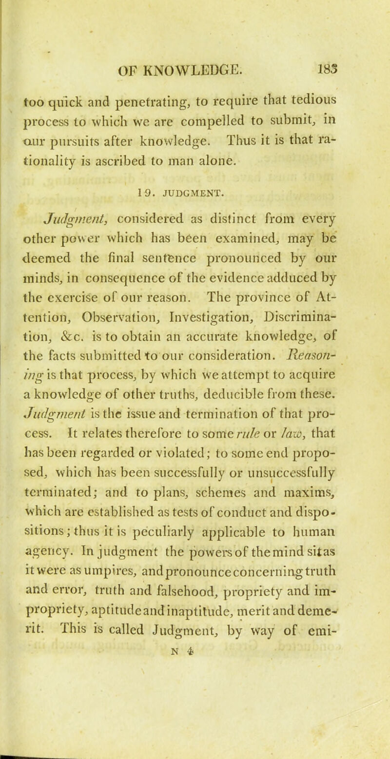 too quick and penetrating, to require that tedious process to which we are compelled to submit, in aur pursuits after knowledge. Thus it is that ra- tionality is ascribed to man alone. 19. JUDGMENT. Judgment, considered as distinct from every other power which has been examined, may be deemed the final sentence pronounced by our minds, in consequence of the evidence adduced by the exercise of our reason. The province of At- tention, Observation, Investigation, Discrimina- tion, &c. is to obtain an accurate knowledge, of the facts submitted to our consideration. Reason- ing is that process, by which we attempt to acquire a knowledge of other truths, deducible from these. Judgment is the issue and termination of that pro- cess. It relates therefore to some rule or /aw, that has been regarded or violated; to some end propo- sed, which has been successfully or unsuccessfully terminated; and to plans, schemes and maxims, which are established as tests of conduct and dispo- sitions; thus it is peculiarly applicable to human agency. In judgment the powers of the mind sitas it were as umpires, and pronounce concerning truth and error, truth and falsehood, propriety and im- propriety, aptitude and inaptitude, merit and deme- rit. This is called Judgment, by way of emi- N 4>