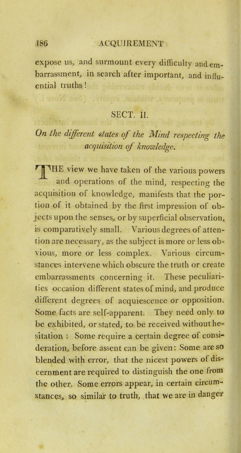 expose us, and surmount every difRculty and em- barrassment, in search after important, and influ- ential truths ! SECT. il. On the different states of the Mind respecting the acquisition of knowledge.  ^J^HE view we have taken of the various powers and operations of the mind, respecting the acquisition of knowledge, manifests that the por- tion of it obtained by the first impression of ob- jects upon the senses, or by superficial observation, is comparatively small. Various degrees of atten- tion are necessary, as the subject is more or less ob- vious, more or less complex. Various circum- stances intervene which obscure the truth or create embarrassments concerning it. These peculiari- ties occasion different states of mind, and produce different degrees of acquiescence or opposition. Some facts are self-apparent. They need only to be exhibited, or stated, to be received without he- sitation : Some require a certain degree of consi- deration, before assent can be given: Some are so blended with error, that the nicest powers of dis- cernment are required to distinguish the one from the other. Some errors appear, in certain circum- stances, so similai' to truth, that we are in danger