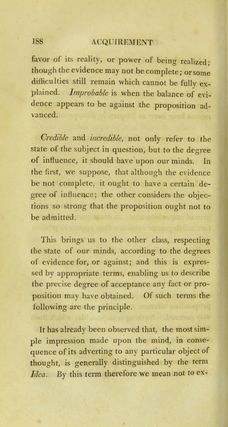 favor of its reality, or power of being realized; though the evidence may not be complete; or some difficulties still remain which cannot be fully ex- plained. Improbable is when the balance of evi- dence appears to be against the proposition ad- vanced. Credible and incredible, not only refer to the state of the subject in question, but to the degree of influence, it should have upon our minds. In the first, we suppose, that although the evidence be not complete, it ought to have a certain de- gree of influence; the other considers the objec- tions so strong that the proposition ought not to be admitted. This brings us to the other class, respecting the state of our minds, according to the degrees of evidence for, or against; and this is expres- sed by appropriate terms, enabling us to describe the precise degree of acceptance any fact or pro- position may have obtained. Of such terms the following are the principle. It has already been observed that, the most sim- ple impression made upon the mind, in conse- quence of its adverting to any particular object of thought, is generally distinguished by the term Idea. By this term therefore we mean not to ex-r