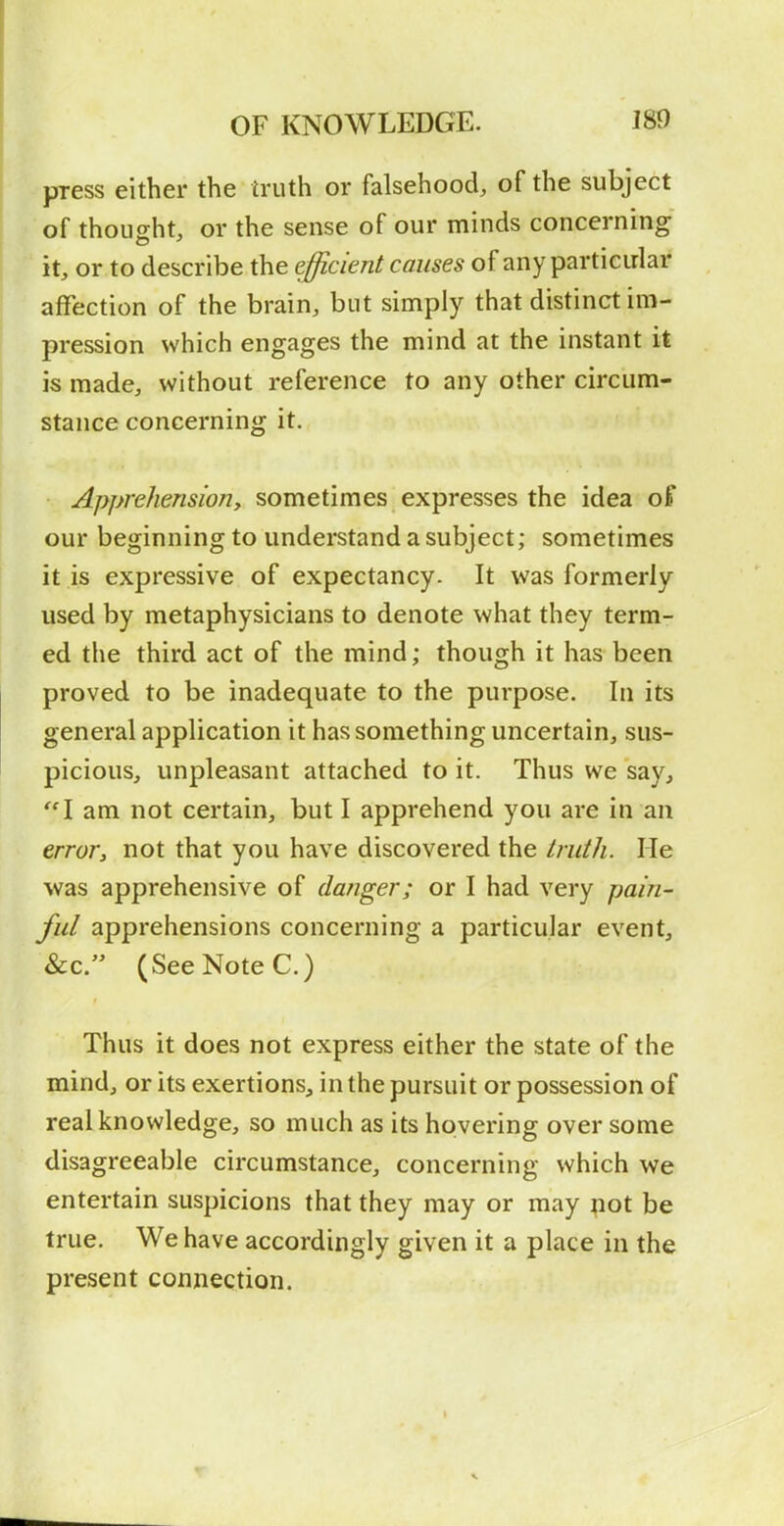 press either the truth or falsehood, of the subject of thought, or the sense of our minds concerning it, or to describe the efficient causes of any particular affection of the brain, but simply that distinct im- pression which engages the mind at the instant it is made, without reference to any other circum- stance concerning it. Apprehension, sometimes expresses the idea oF our beginning to understand a subject; sometimes it is expressive of expectancy. It was formerly used by metaphysicians to denote what they term- ed the third act of the mind; though it lias been proved to be inadequate to the purpose. In its general application it has something uncertain, sus- picious, unpleasant attached to it. Thus we say, I am not certain, but I apprehend you are in an error, not that you have discovered the truth. He was apprehensive of danger; or I had very pain- ful apprehensions concerning a particular event, &c. (See Note C.) Thus it does not express either the state of the mind, or its exertions, in the pursuit or possession of real knowledge, so much as its hovering over some disagreeable circumstance, concerning which we entertain suspicions that they may or may not be true. We have accordingly given it a place in the present connection.