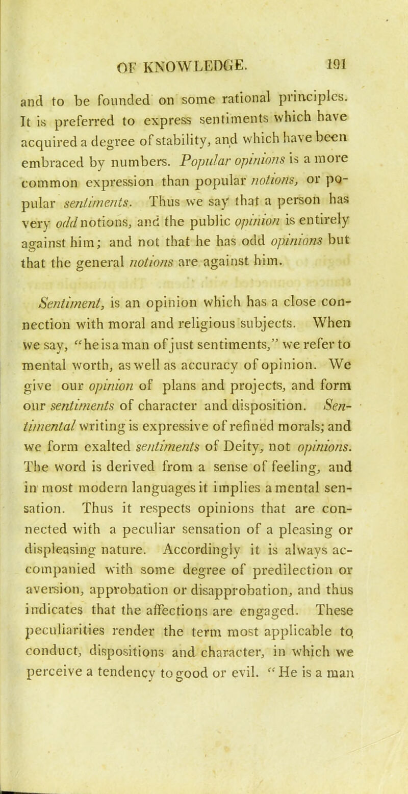 and to be founded on some rational principles. It is preferred to express sentiments which have acquired a degree of stability, and which have been embraced by numbers. Popular opinions is a more common expression than popular notions, or ^\x\2iY sentiments. Thus we say that a person has very o^/r/notions, and the public opinion is entirely against him; and not that he has odd opinions but that the general notions are against him. Sentiment, is an opinion which has a close con- nection with moral and religious subjects. When we say, he is a man of just sentiments/' we refer to mental worth, as well as accuracy of opinion. We give our opinion of plans and projects, and form our sentiments of character and disposition. Sen- timental writing is expressive of refined morals; and we form exalted sentiments of Deity, not opinions. The word is derived from a sense of feeling, and in most modern languages it implies a mental sen- sation. Thus it respects opinions that are con- nected with a peculiar sensation of a pleasing or displeasing nature. Accordingly it is always ac- companied with some degree of predilection or aversion, appi'obation or disapprobation, and thus indicates that the affections are engaged. These peculiarities render the term most applicable tq conduct, dispositions and character, in which we perceive a tendency to good or evil. ''He is a man