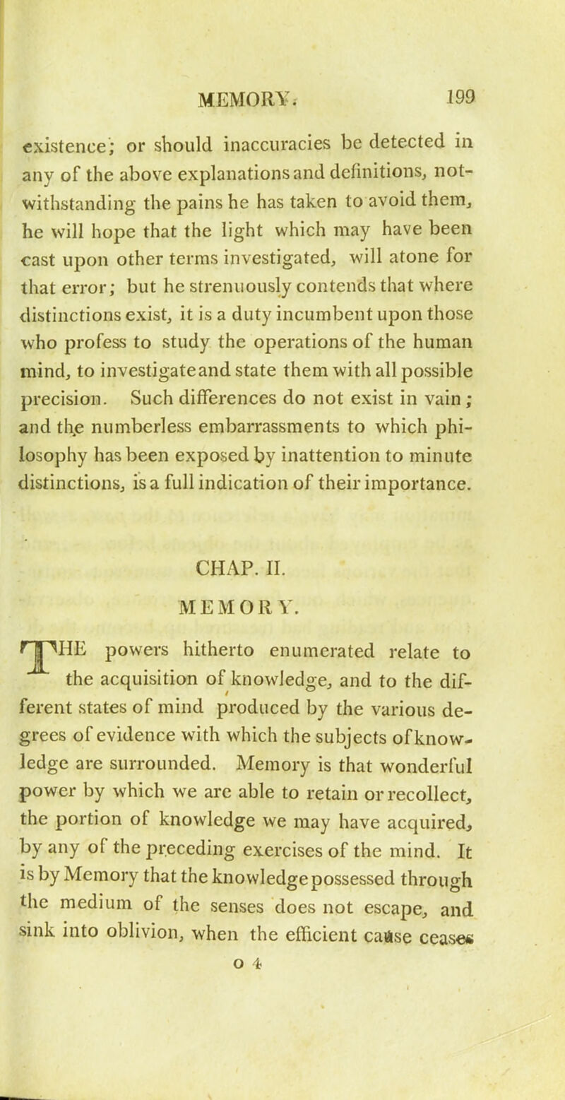 existence; or should inaccuracies be detected in any of the above explanations and definitions, not- withstanding the pains he has taken to avoid them, ! he will hope that the light which may have been cast upon other terms investigated, will atone for I that error; but he strenuously contends that where distinctions exist, it is a duty incumbent upon those who profess to study the operations of the human mind, to investigate and state them with all possible precision. Such differences do not exist in vain; and th,e numberless embarrassments to which phi- losophy has been exposed by inattention to minute distinctions, is a full indication of their importance. CHAP. II. MEMORY. rjlHE powers hitherto enumerated relate to the acquisition of knowledge, and to the dif- ferent states of mind produced by the various de- grees of evidence with which the subjects of know- ledge are surrounded. Memory is that wonderful power by which we arc able to retain or recollect, the portion of knowledge we may have acquired, by any of the preceding exercises of the mind. It is by Memory that the knowledge possessed through the medium of the senses does not escape, and sink into oblivion, when the efficient cause cease* O 4 S