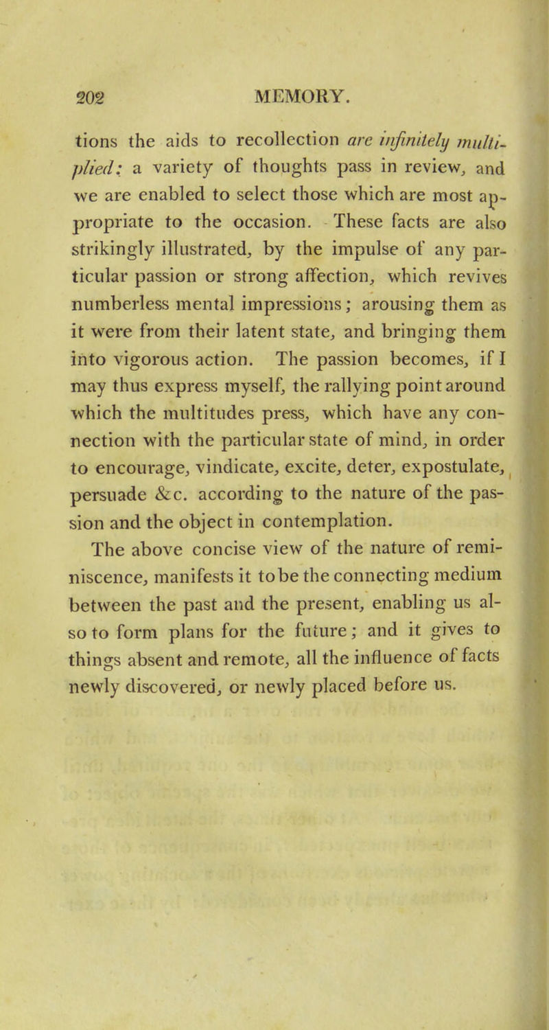 tions the aids to recollection are infinitely multi- plied: a variety of thoughts pass in review, and we are enabled to select those which are most ap- propriate to the occasion. These facts are also strikingly illustrated, by the impulse of any par- ticular passion or strong affection, which revives numberless mental impressions; arousing them as it were from their latent state, and bringing them into vigorous action. The passion becomes, if I may thus express myself, the rallying point around which the multitudes press, which have any con- nection with the particular state of mind, in order to encourage, vindicate, excite, deter, expostulate, persuade &c. according to the nature of the pas- sion and the object in contemplation. The above concise view of the nature of remi- niscence, manifests it to be the connecting medium between the past and the present, enabling us al- so to form plans for the future; and it gives to things absent and remote, all the influence of facts newly discovered, or newly placed before us.