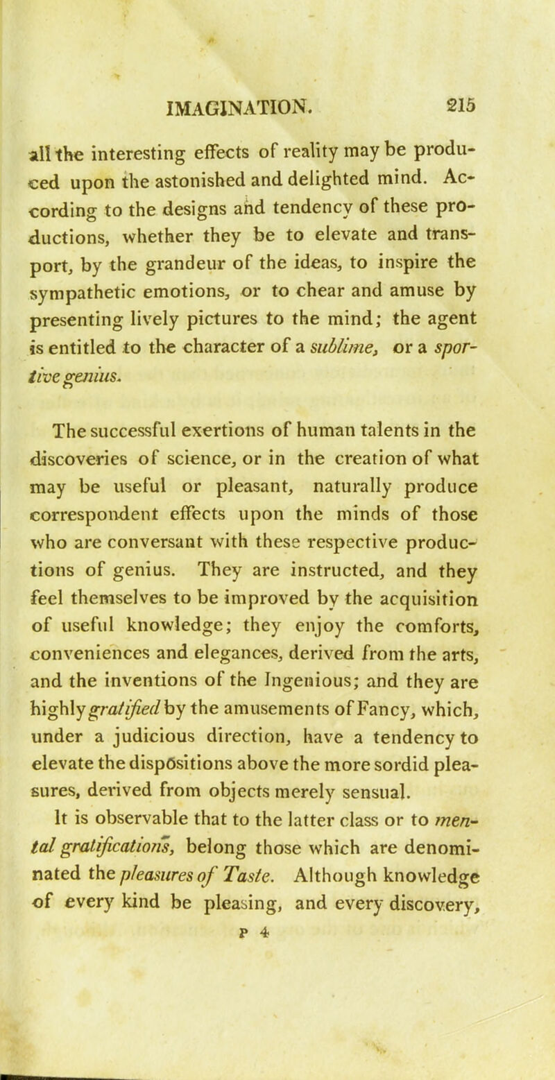 ail the interesting effects of reality may be produ- ced upon the astonished and delighted mind. Ac- cording to the designs and tendency of these pro- ductions, whether they be to elevate and trans- port, by the grandeur of the ideas, to inspire the sympathetic emotions, or to chear and amuse by presenting lively pictures to the mind; the agent is entitled to the character of a sublime, or a spor- tive sc^iiiis. The successful exertions of human talents in the discoveries of science, or in the creation of what may be useful or pleasant, naturally produce correspondent effects upon the minds of those who are conversant with these respective produc- tions of genius. They are instructed, and they feel themselves to be improved by the acquisition of useful knowledge; they enjoy the comforts, conveniences and elegances, derived from the arts, and the inventions of the Ingenious; and they are \{\g\\\y gratified by \\\e amusements of Fancy, which, under a judicious direction, have a tendency to elevate the dispositions above the more sordid plea- sures, derived from objects merely sensual. It is observable that to the latter class or to men- tal gratification's, belong those which are denomi- nated the pleasures of Taste. Although knowledge of every kind be pleasing, and every discovery, p 4