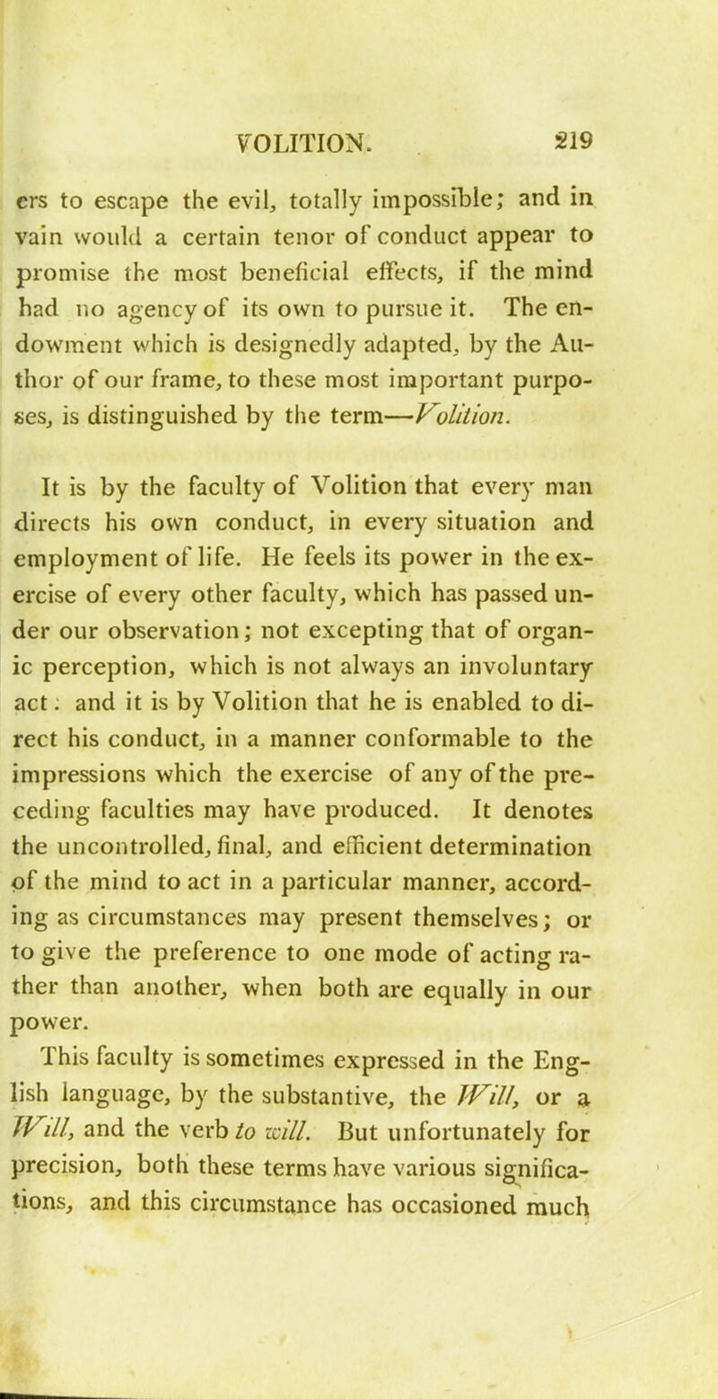 ers to escape the evil, totally impossible; and in vain would a certain tenor of conduct appear to promise the most beneficial effects, if the mind had no agency of its own to pursue it. The en- dowment which is designedly adapted, by the Au- thor of our frame, to these most important purpo- ses, is distinguished by the term—Volition. It is by the faculty of Volition that every man directs his own conduct, in every situation and employment of life. He feels its power in the ex- ercise of every other faculty, which has passed un- der our observation; not excepting that of organ- ic perception, which is not always an involuntary act: and it is by Volition that he is enabled to di- rect his conduct, in a manner conformable to the impressions which the exercise of any of the pre- ceding faculties may have produced. It denotes the uncontrolled, final, and efficient determination of the mind to act in a particular manner, accord- ing as circumstances may present themselves; or to give the preference to one mode of acting ra- ther than another, when both are equally in our power. This faculty is sometimes expressed in the Eng- lish language, by the substantive, the JVill, or a TVill, and the \exbio mil. But unfortunately for precision, both these terms have various significa- tions, and this circumstance has occasioned much