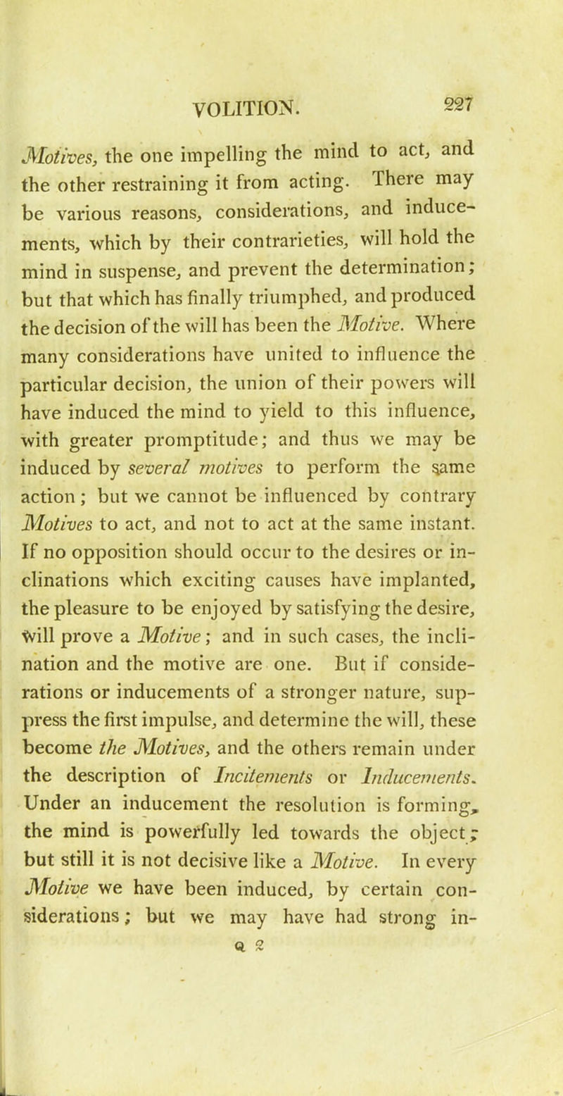 Motives, the one impelling the mind to act, and the other restraining it from acting. There may- be various reasons, considerations, and induce- ments, which by their contrarieties, will hold the mind in suspense, and prevent the determination; but that which has finally triumphed, and produced the decision of the will has been the Motive. Where many considerations have united to influence the particular decision, the union of their powers will have induced the mind to yield to this influence, with greater promptitude; and thus we may be induced by several motives to perform the ^ame action ; but we cannot be influenced by contrary Motives to act, and not to act at the same instant. If no opposition should occur to the desires or in- clinations which exciting causes have implanted, the pleasure to be enjoyed by satisfying the desire, ^ill prove a Motive; and in such cases, the incli- nation and the motive are one. But if conside- rations or inducements of a stronger nature, sup- press the fii*st impulse, and determine the will, these become the Motives, and the others remain under the description of Incitements or Inducements, Under an inducement the resolution is forming, the mind is powerfully led towards the object; but still it is not decisive like a Motive. In every Motive we have been induced, by certain con- siderations ; but we may have had strong in-