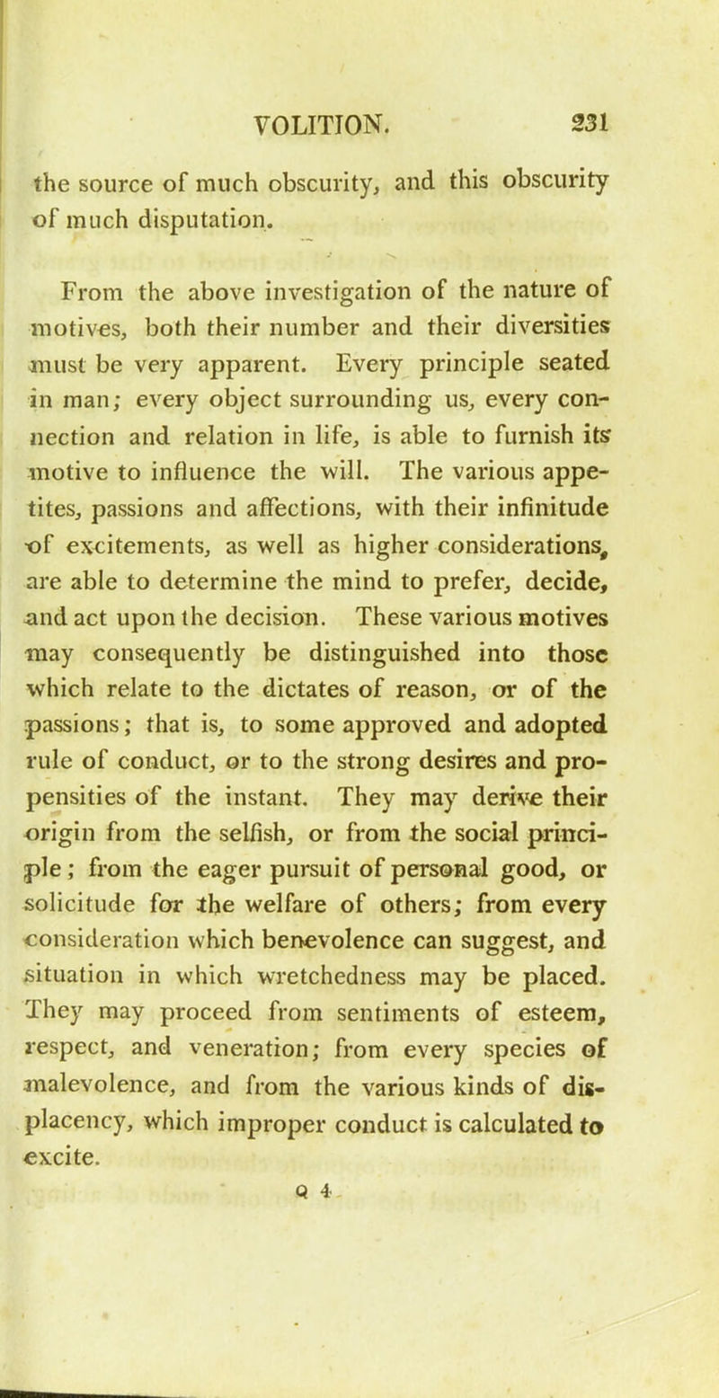 the source of much obscurity, and this obscurity of much disputation. From the above investigation of the nature of motives, both their number and their diversities must be very apparent. Every principle seated in man; every object surrounding us, every con- nection and relation in life, is able to furnish its motive to influence the will. The various appe- tites, passions and affections, with their infinitude of excitements, as well as higher considerations, are able to determine the mind to prefer, decide, and act upon the decision. These various motives may consequently be distinguished into those which relate to the dictates of reason, or of the passions; that is, to some approved and adopted rule of conduct, or to the strong desires and pro- pensities of the instant. They may deri\ie their origin from the selfish, or from the social princi- ple ; from the eager pursuit of personal good, or solicitude for ihe welfare of others; from every consideration which benevolence can suggest, and situation in which wretchedness may be placed. They may proceed from sentiments of esteem, respect, and veneration; from every species of malevolence, and from the various kinds of dig- placency, which improper conduct is calculated to excite. Q 4