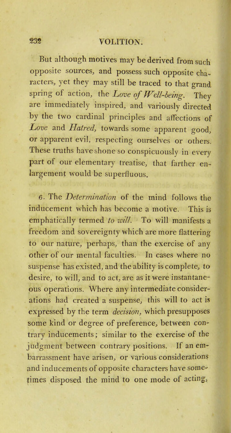 But although motives may be derived from such opposite sources, and possess such opposite cha- racters, yet they may still be traced to that grand spring of action, the Love of Well-being. They are immediately inspired, and variously directed by the two cardinal principles and affections of Love and Hatred, towards some apparent good, or apparent evil, respecting ourselves or others. These truths have shone so conspicuously in every part of our elementary treatise, that farther en- largement would be superfluous. 6. The Determination of the mind follows the inducement which has become a motive. This is emphatically termed to zcill. To will manifests a freedom and sovereignty which are more flattering to our nature, perhaps, than the exercise of any other of our mental faculties. In cases where no suspense has existed, and the ability is complete, to desire, to will, and to act, are as it were instantane- ous operations. Where any intermediate consider- ations had created a suspense, this will to act is expressed by the term decision, which presupposes some kind or degree of preference, between con- trary inducements; similar to the exercise of the judgment between contrary positions. If an em- barrassment have arisen, or various considerations and inducements of opposite characters have some*- ^imes disposed the mind to one mode of acting;.