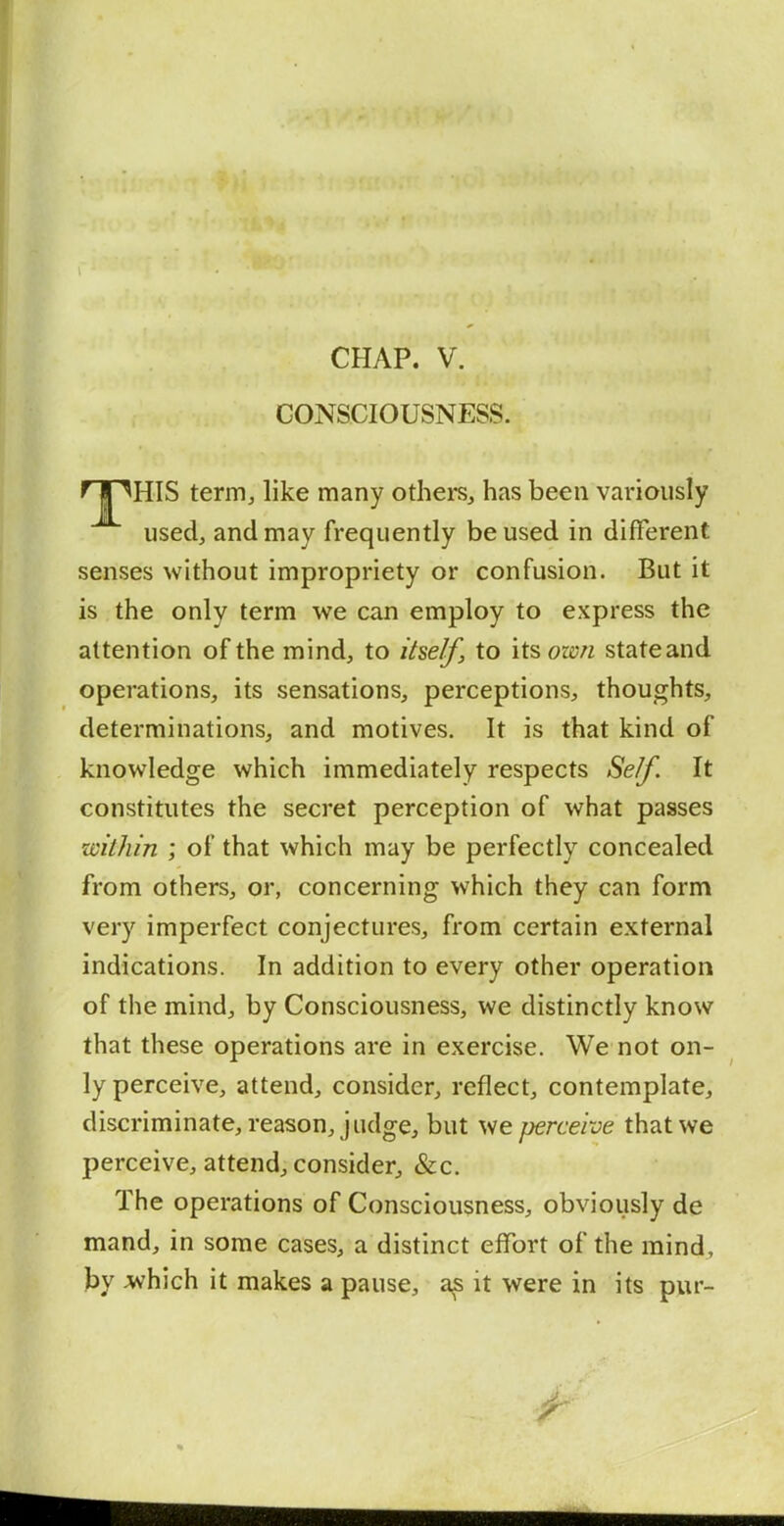 CHAP. V. CONSCIOUSNESS. rriHIS term, like many others, has been variously used, and may frequently be used in different senses without impropriety or confusion. But it is the only term we can employ to express the attention of the mind, to itself, to lisown state and operations, its sensations, perceptions, thoughts, determinations, and motives. It is that kind of knowledge which immediately respects Self. It constitutes the secret perception of what passes within ; of that which may be perfectly concealed from others, or, concerning which they can form very imperfect conjectures, from certain external indications. In addition to every other operation of the mind, by Consciousness, we distinctly know that these operations are in exercise. We not on- ly perceive, attend, consider, reflect, contemplate, discriminate, reason, judge, but we perceive that we perceive, attend, consider, &c. The operations of Consciousness, obviously de mand, in some cases, a distinct effort of the mind, hy ^hich it makes a pause, a^ it were in its pur-