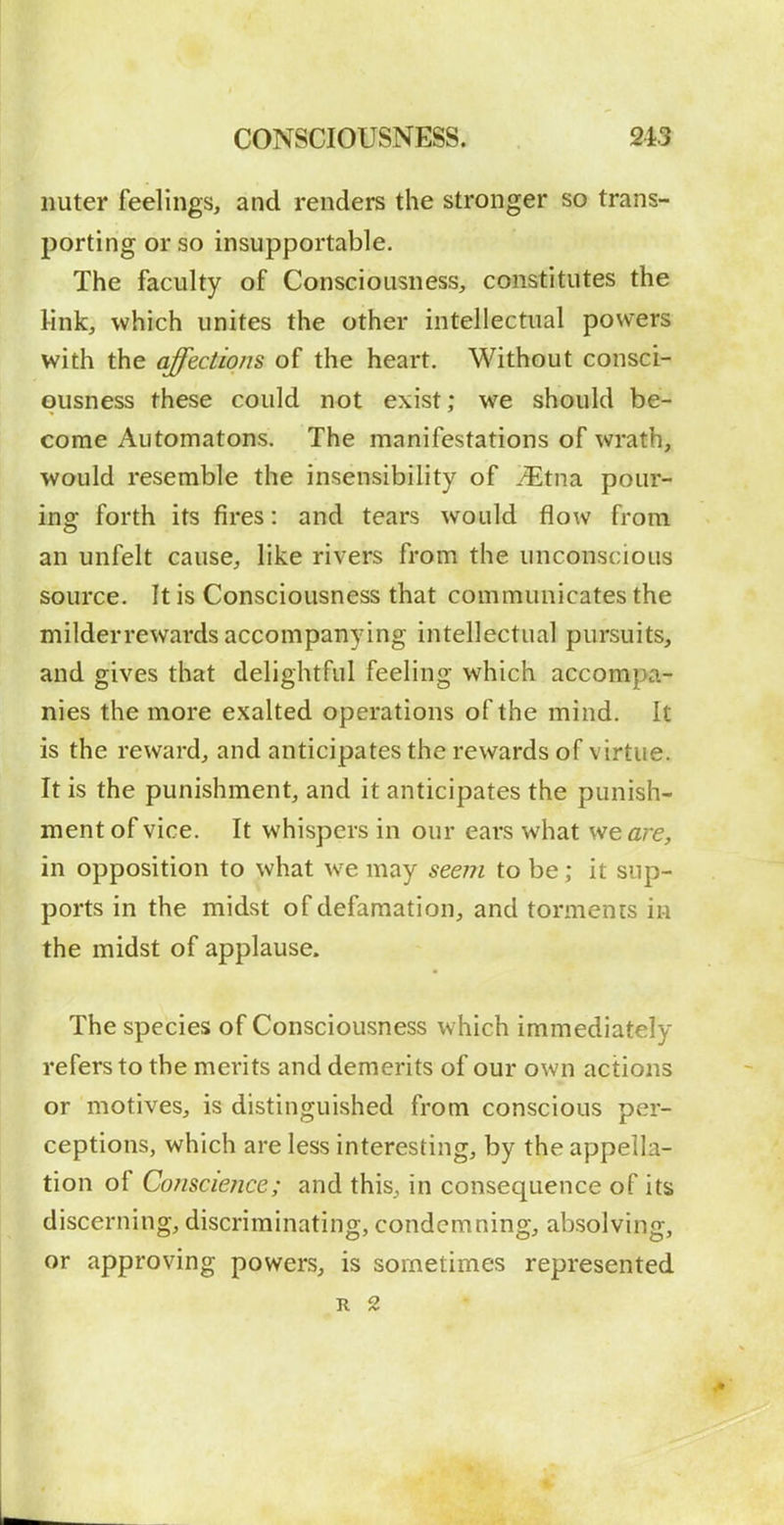 nuter feelings, and renders the stronger so trans- porting or so insupportable. The faculty of Consciousness, constitutes the link, which unites the other intellectual powers with the affections of the heart. Without consci- ousness these could not exist; we should be- come Automatons. The manifestations of wrath, would resemble the insensibility of ^Etna pour- ing forth its fires: and tears would flow from an unfelt cause, like rivers from the unconscious source. It is Consciousness that communicates the milderrewards accompanying intellectual pursuits, and gives that delightful feeling which accompa- nies the more exalted operations of the mind. It is the reward, and anticipates the rewards of virtue. It is the punishment, and it anticipates the punish- ment of vice. It whispers in our ears what vteare, in opposition to what we may seem to be; it sup- ports in the midst of defamation, and torments in the midst of applause. The species of Consciousness which immediately refers to the merits and demerits of our own actions or motives, is distinguished from conscious per- ceptions, which are less interesting, by the appella- tion of Conscience; and this, in consequence of its discerning, discriminating, condemning, absolving, or approving powers, is sometimes represented R 2