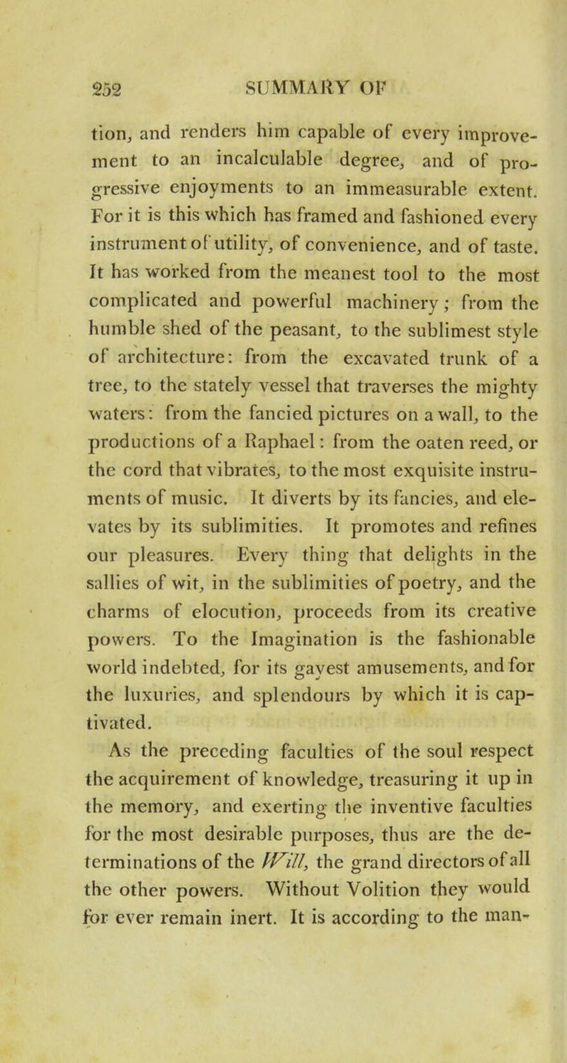 tioRj and renders him capable of every improve- ment to an incalculable degree, and of pro- gressive enjoyments to an immeasurable extent. For it is this which has framed and fashioned every instrument of utility, of convenience, and of taste. It has worked from the meanest tool to the most complicated and powerful machinery; from the humble shed of the peasant, to the sublimest style of architecture: from the excavated trunk of a tree, to the stately vessel that traverses the mighty waters: from the fancied pictures on a wall, to the productions of a Raphael: from the oaten reed, or the cord that vibrates, to the most exquisite instru- ments of music. It diverts by its fancies, and ele- vates by its sublimities. It promotes and refines our pleasures. Every thing that delights in the sallies of wit, in the sublimities of poetry, and the charms of elocution, proceeds from its creative powers. To the Imagination is the fashionable world indebted, for its gavest amusements, and for the luxuries, and splendours by which it is cap- tivated. As the preceding faculties of the soul respect the acquirement of knowledge, treasuring it up in the memory, and exerting the inventive faculties for the most desirable purposes, thus are the de- terminations of the PVill, the grand directors of all the other powers. Without Volition they would for ever remain inert. It is according to the man-