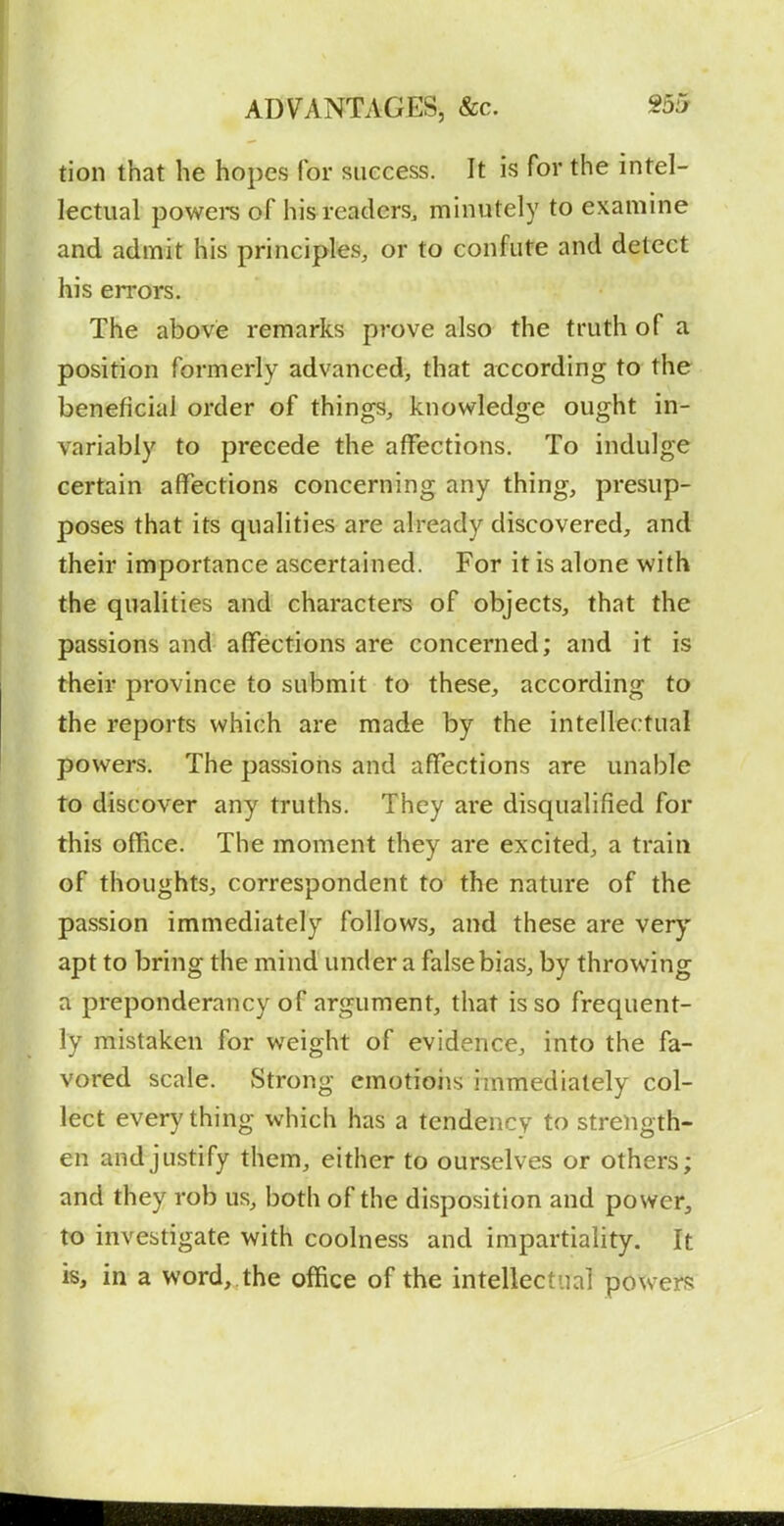 tion that he hopes for success. It is for the intel- lectual powere of his readers, minutely to examine and admit his principles, or to confute and detect his errors. The above remarks prove also the truth of a position formerly advanced, that according to the beneficial order of things, knowledge ought in- variably to precede the affections. To indulge certain affections concerning any thing, presup- poses that its qualities are already discovered, and their importance ascertained. For it is alone with the qualities and characters of objects, that the passions and affections are concerned; and it is their province to submit to these, according to the reports which are made by the intellectual powers. The passions and affections are unable to discover any truths. They are disqualified for this office. The moment they are excited, a train of thoughts, correspondent to the nature of the passion immediately follows, and these are very apt to bring the mind under a false bias, by throwing a preponderancy of argument, that is so frequent- ly mistaken for weight of evidence, into the fa- vored scale. Strong emotions immediately col- lect everything which has a tendency to strength- en and justify them, either to ourselves or others; and they rob us, both of the disposition and power, to investigate with coolness and impartiality. It is, in a word,.the office of the intellectual powers