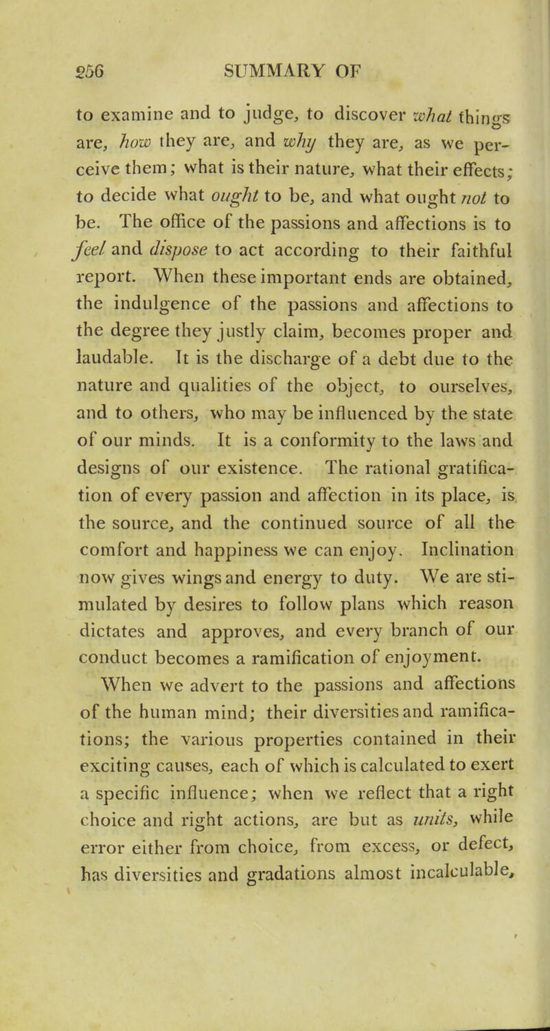 to examine and to judge, to discover zchal things are, how they are, and why they are, as we per- ceive them; what is their nature, what their effects; to decide what ought to be, and what ought not to be. The office of the passions and affections is to fee/and dispose to act according to their faithful report. When these important ends are obtained, the indulgence of the passions and affections to the degree they justly claim, becomes proper and laudable. It is the discharge of a debt due to the nature and qualities of the object, to ourselves, and to others, who may be influenced by the state of our minds. It is a conformity to the laws and designs of our existence. The rational gratifica- tion of every passion and affection in its place, is the source, and the continued source of all the comfort and happiness we can enjoy. Inclination now gives wings and energy to duty. We are sti- mulated by desires to follow plans which reason dictates and approves, and every branch of our conduct becomes a ramification of enjoyment. When we advert to the passions and affections of the human mind; their diversities and ramifica- tions; the various properties contained in their exciting causes, each of which is calculated to exert a specific influence; when we reflect that a right choice and right actions, are but as U7iits, while error either from choice, from excess, or defect, has diversities and gradations almost incalculable.