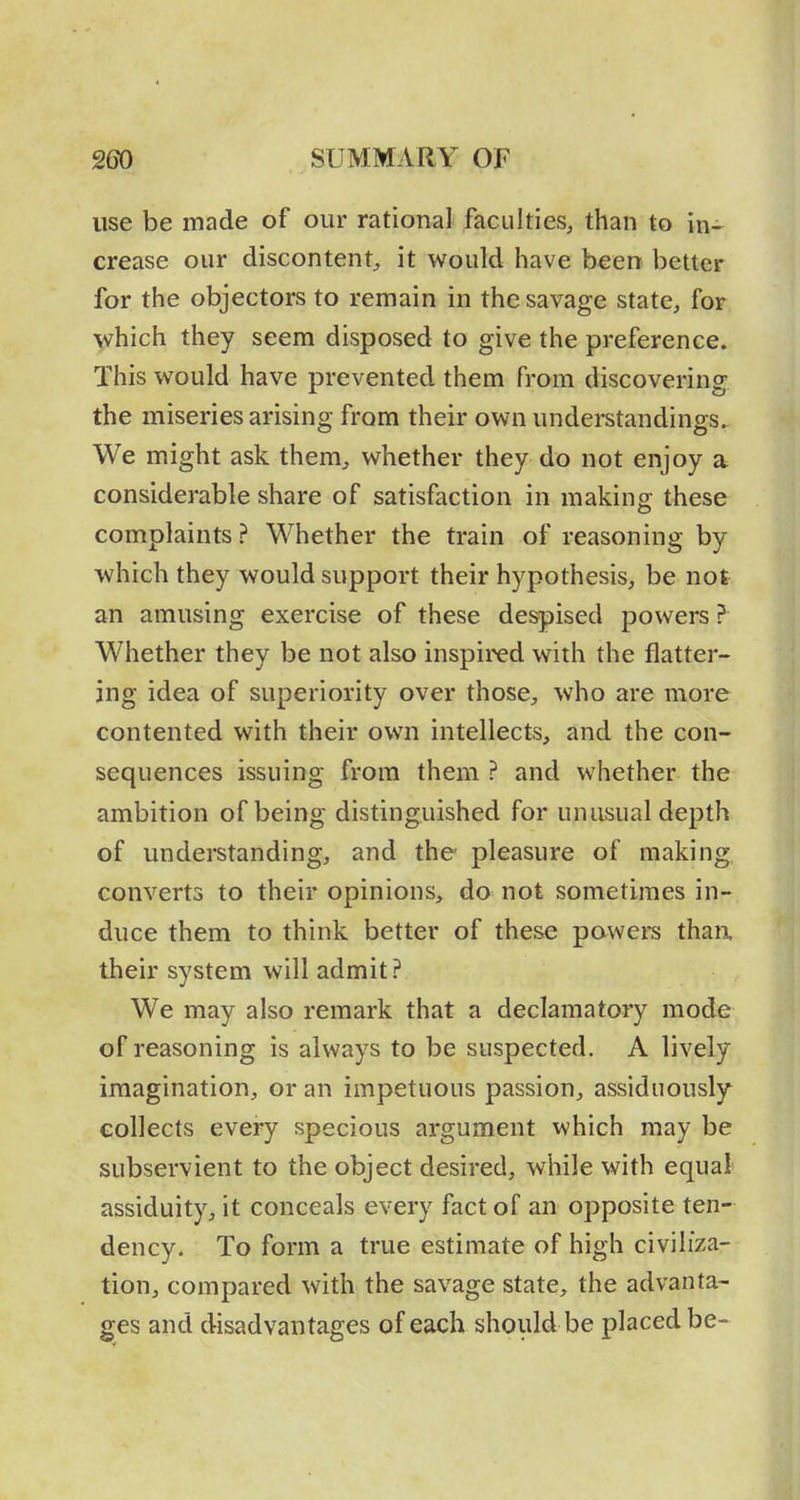 use be made of our rational faculties, than to in^ crease our discontent^ it would have been better for the objectors to remain in the savage state, for Y^hich they seem disposed to give the preference. This would have prevented them from discovering the miseries arising from their own understandings. We might ask them, whether they do not enjoy a considerable share of satisfaction in making these complaints ? Whether the train of reasoning by which they would support their hypothesis, be not an amusing exercise of these despised powers ? Whether they be not also inspired with the flatter- ing idea of superiority over those, who are more contented with their own intellects, and the con- sequences issuing from them ? and whether the ambition of being distinguished for unusual depth of understanding, and the pleasure of making converts to their opinions, do not sometimes in- duce them to think better of these powers thaa their system will admit? We may also remark that a declamatory mode of reasoning is always to be suspected. A lively imagination, or an impetuous passion, assiduously collects every specious argument which may be subservient to the object desired, while with equal assiduity, it conceals every fact of an opposite ten- dency. To form a true estimate of high civiliza- tion, compared with the savage state, the advanta- ges and disadvantages of each should be placed be-