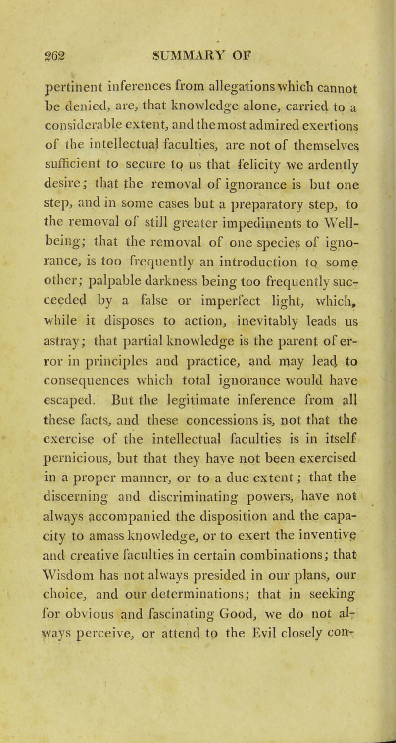 pertinent inferences from allegations which cannot be denied, are, that knowledge alone, carried to a considerable extent, and the most admired exertions of the intellectual faculties, are not of themselves; sufficient to secure to us that felicity we ardently desire; that the removal of ignorance is but one step, and in some cases but a preparatory step, to the removal of still greater impediments to Well- being; that the removal of one species of igno- rance, is too frequently an introduction to some other; palpable darkness being too frequently sue-- ceeded by a false or imperfect light, which, while it disposes to action, inevitably leads us astray; that partial knowledge is the parent of er- ror in principles and practice, and may leacl to consequences which total ignorance would have escaped. But the legitimate inference from all these facts, and these concessions is, not that the exercise of the intellectual faculties is in itself pernicious, but that they have not been exercised in a proper manner, or to a due extent; that the discerning and discriminating powers, have not always accompanied the disposition and the capa- city to amass knowledge, or to exert the inventivp and creative faculties in certain combinations; that Wisdom has not always presided in our plans, our choice, and our determinations; that in seeking for obvious and fascinating Good, we do not al- ways perceive, or attend to the Evil closely corr^